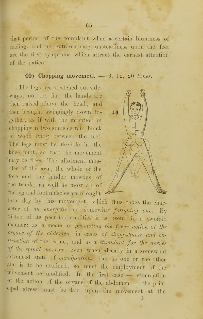 that period of the complaint when a certain bluntness of feeling, and an extraordinary unsteadiness upon the feet are the first symptoms which attract the earnest attention of the patient. 40) Chopping movement — 6, 12, 20 times. The leu's are stretched out side- ways, not too far; the hands are then raised above the head, and then brought swingingly down to- gether, as if with the intention of chopping in two some certain block of wood lying between the feet. The legs must be flexible in the knee joint, so that the movement may be freer. The allotment mus- cles of the arm, the whole of the fore and the hinder muscles of the trunk , as well as most all of the leg and foot muscles are brought into play by this movement, which thus takes the char- acter of an energetic and somewhat fatiguing one. By virtue of its peculiar qualities it is useful in a twofold manner: as a means of promoting the freer action of the organs of the abdomen, in cases of sluggishness and ob- struction of the same, and as a stimulant for the nerves of the spinal marrow, even when already in a somewhat advanced state of parahjsation. But as one or the other film is to be attained, so must the employment of the movement be modified. In the first case — stimulation of the action of the organs of the abdomen — the prin- cipal stress must be laid upon the movement at the 5