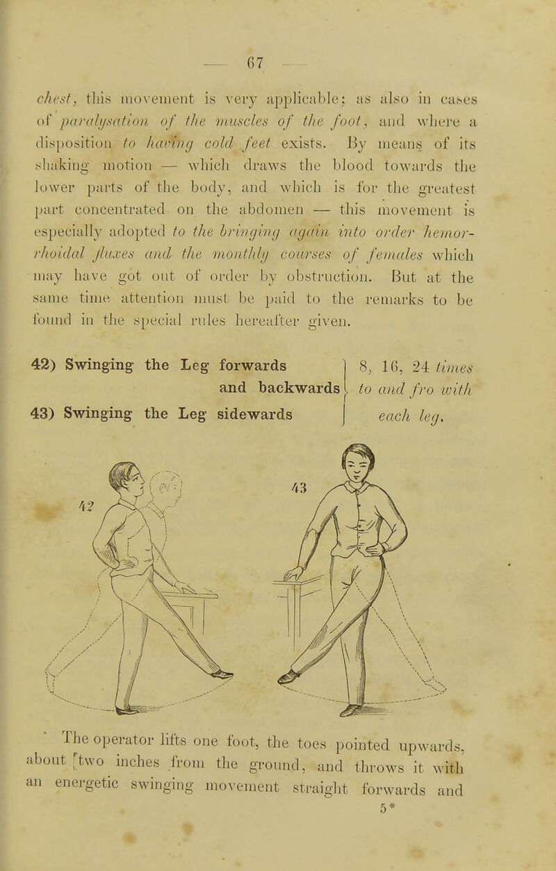 chest, this movement is very applicable; as also in cases of paralysation of the muscles of the foot, and where a disposition to havmg cold feet exists. By means of its shaking motion — which draws the Mood towards the lower parts of the body, and which is for the greatesl part concentrated on the abdomen — this movement is especially adopted to the bringing again into order hemor- rhoidal jinxes and the monthly courses of females which may have got out of order by obstruction. But at the same time attention must be paid to the remarks to be found in the special rules hereafter given. 42) Swinging the Leg forwards and backwards 43) Swinging the Leg sidewards 8, 16, 24 times to and fro icitli each leg. The operator lifts one foot, the toe.s pointed upwards, about [two inches from the ground, and throws it with an energetic swinging movement straight forwards and 5*
