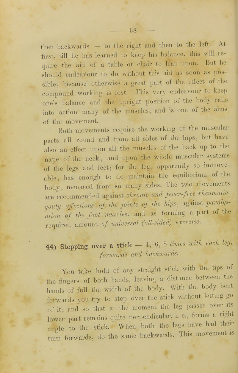 then backwards - to the right and then to the left. At first, till he has learned to keep Iiis balance, this will re- quire the aid of a table or chair to lean upon. But he should endeavour to do without this aid as soon as pos- sible, because otherwise a great part of the effect of the compound working is lost. This very endeavour to keep one's balance and the upright position of the body calls into action many of the muscles, and is one of the aims of the movement. Both movements require the working of the muscular parts all round and from all sides of the hips, but have also an effect upon all the muscles of the back up to the nape of the neck, and upon the whole muscular systems of the legs and feet; for the leg, apparently so immove- able, has enough to do maintain the equilibrium of the body, menaced from so many sides. The two movements are recommended against chronic and fever-free rheumatic- gouty affections of the joints of the hips, against paralys- 'ation of the foot muscles, and as forming a part of the required amount of universal (all-sided) exercise. 44) Stepping over a stick — 4, 6, 8 times with each leg, forwards and backwards. You take hold of any straight stick'with the tips of the fingers of both hands, leaving a distance between the hands of full the width of the body. With the body bent forwards you try to step over the stick without letting go of it; and so that at the moment the leg passes over its lower part remains quite perpendicular, i. e., forms a ngW angle to the stick. When both the legs have had their turn forwards, do the same backwards. This movement is