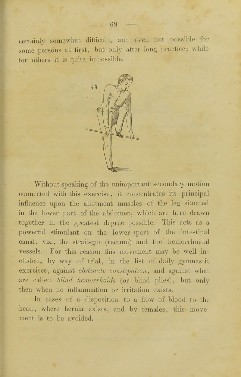 certainly somewhat difficult, and even not possible for some persons at first, but only after long practice: while, for others it is quite impossible. Without speaking of the unimportant secondary motion connected with this exercise, it concentrates its principal influence upon the allotment muscles of the leg situated in the lower part of the abdomen, which are here drawn together in the greatest degree possible. This acts as a powerful stimulant on the lower (part of the intestinal canal, viz., the strait-gut (rectum) and the hemorrhoidal vessels. For this reason this movement may be well in- cluded, by way of trial, in the list of daily gymnastic exercises, against obstinate constipation, and against what are called blind hemorrhoids (or blind piles), but only then when no inflammation or irritation exists. In cases of a disposition to a flow of blood to the head, where hernia exists, and by females, this move- ment is to be avoided.