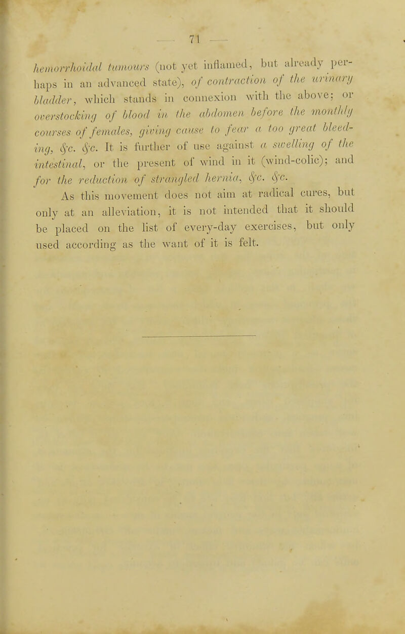 hemorrhoidal tumours (not yet inflamed, but already per- haps in an advanced state), of contraction of the urinary bladder, which stands in connexion with the above: or overstocking of blood in the abdomen before the monthly courses of females, (jiving cause to fear a too great bleed- ing, eye. $c. It is further of use against a swelling of the intestinal, or the present of wind in it (wind-colic); and for the reduction of strangled hernia, tyc. <SfC As this movement does not aim at radical cures, but only at an alleviation, it is not intended that it should be placed on the list of every-day exercises, but only used according as the want of it is felt.