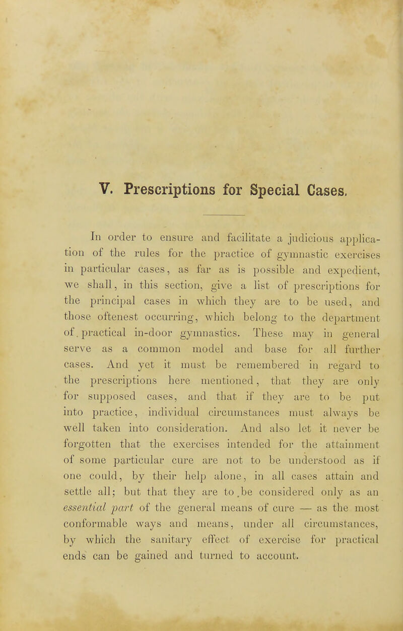 In order to ensure and facilitate a judicious applica- tion of the rules for the practice of gymnastic exercises in particular cases, as far as is possible and expedient, we shall, in this section, give a list of prescriptions for the principal cases in which they are to be used, and those oftenest occurring, which belong to the department of. practical in-door gymnastics. These may in general serve as a common model and base for all further cases. And yet it must be remembered in regard to the prescriptions here mentioned, that they are only for supposed cases, and that if they are to be put into practice, individual circumstances must always be well taken into consideration. And also let it never be forgotten that the exercises intended for the attainment of some particular cure are not to be understood as if one could, by their help alone, in all cases attain and settle all; but that they are to.be considered only as an essential part of the general means of cure — as the most conformable ways and means, under all circumstances, by which the sanitary effect of exercise for practical ends can be gained and turned to account.