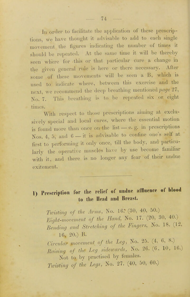 In order to facilitate the application of these prescrip- tions we bave thought it advisable to add to cadi single movement the figures indicating the number of times it should be repeated. At the same time it will be thereby seen where for this or that particular eure a change in the given general rule is here or there necessary. After some of these movements will be seen a B, which is used to indicate where, between this exercise and the next , we recommend t he deep breathing mentioned pope 27, No. 7. This breathing is to be repeated six ok eight times. With respect to those prescriptions aiming at exclu- sively special and local cures, where the essential motion is found more than once on the list — e. g. in prescriptions Nos. 4, 5, and G — it is advisable to confine one's self at first to' performing it only once, till the body, and particu- larly the operative muscles have by use become familiar with it, and there is no longer any fear of their undue exitement. 1) Prescription for the relief of undue affluence of blood to the Head and Breast. Twisting of the Arms, No. 16> (30, 40, 50.) Eight-movement of the Hand, No. 17. (20, 30, 40.) Bending and Stretching of the Fingers, No. 18. (12, 16, 20.) B. Circular movement, of the Leg, No. 25. (4. 6, 8.) Raising of the Leg sidewards, No. 26. (6, 10, 16.) Not to by practised by females. Hoisting of the Legs, No. 27. (40, 50, 60.)