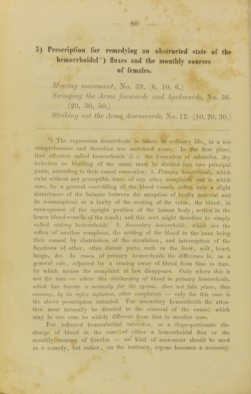 5) Prescription for remedying an obstructed state of the hemorrhoidal*) fluxes and the monthly courses of females. Moving movement, No. 39. (6, 10, 6.) Swinging the Arms forwards and backwards, No. 36. (20, 30, 50.) Striking out the Arms downwards, No. 12. (10, 20, 30.) *) The expression hemorrhoids is taken, in ordinary life, in a too comprehensive and therefore too undefined sense. In the first place, thai affection called hemorrhoids (i. e. the formation of tubercles, dry irritation or bleeding of the anus) must be divided into two principal parts, according to their causal connexion: 1. Primarii hemorrhoids, which exisl without any perceptible (race of any other complaint, and in which case, by a general over-filling of the blood vessels (often only a slight disturbance of the balance between the reception of bodily material and its consumption) or a laxity of the coating of the veins, the blood, in consequence of the upright position of the human body, settles in the lower blood-vessels of the trunk; and this sort might therefore be simply called sirikina hemorrhoids. 2. Secondary hemorrhoids, which are the reflex of another complaint, the settling of the blood in the anus being then caused by obstruction of the circulation, and interruption of the functions of other, often distant parts, such as the liver, milt, heart, lungs, &c. In cases of primary hemorrhoids the difference is, as a general rule, adjusted by a coming away of blood from time to time, by which means the complaint at last disappears. Only where this is not the case — where this discharging of blood in primary hemorrhoids, which has- become a necessity for the system, does not take place, thus causing, by its reflex influence, other complaints — only for this case is the above prescription intended. For secondary hemorrhoids the atten- tion must naturally be directed to the removal of the cause, which may in one case be widely different from that in another case. For inflamed hemorrhoidal tubercles, or a disproportionate dis- charge of blood in the case of cither a hemorrhoidal flux or the monthly courses of females ■— no kind of movement should be used as a remedy, but rather, on the contrary, repose becomes a necessity.
