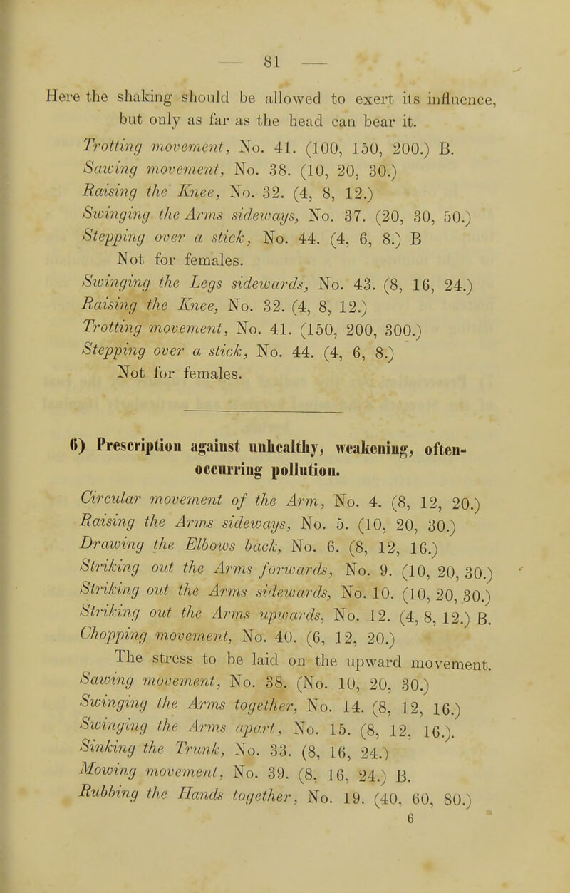 Here the shaking should be allowed to exert its influence, but only as far as the head can bear it. Trotting movement, No. 41. (100, 150, 200.) B. Sawing movement, No. 38. (10, 20, 30.) Raising the Knee, No. 32. (4, 8, 12.) Swinging the Arms sideways, No. 37. (20, 30, 50.) Stepping over a stick, No. 44. (4, 6, 8.) B Not for females. Swinging the Legs sidewards, No. 43. (8, 16, 24.) Raising the Knee, No. 32. (4, 8, 12.) Trotting movement, No. 41. (150, 200, 300.) Stepping over a stick, No. 44. (4, 6, 8.) Not for females. 6) Prescription against unhealthy, weakening, often- occurring pollution. Circular movement of the Arm, No. 4. (8, 12, 20.) Raising the Anns sideways, No. 5. (10, 20, 30.) Drawing the Elbows back, No. 6. (8, 12, 16.) Striking out the Arms forwards, No. 9. (10, 20, 30.) Striking out the Arms sidewards, No. 10. (10, 20, 30.) Striking out the Arms upwards, No. 12. (4,8, 12.) B. Chopping movement, No. 40. (6, 12, 20.) The stress to be laid on the upward movement. Sawing movement, No. 38. (No. 10, 20, 30.) Swinging the Arms together, No. 14. (8, 12, 16.) Swinging the Arms apart, No. 15. (8, 12, 16.). Sinking the Trunk, No. 33. (8, 16, 24.) Mowing movement, No. 39. (8, 16, 24.) B. Rubbing the Hands together, No. 19. (40. 60, SO.)