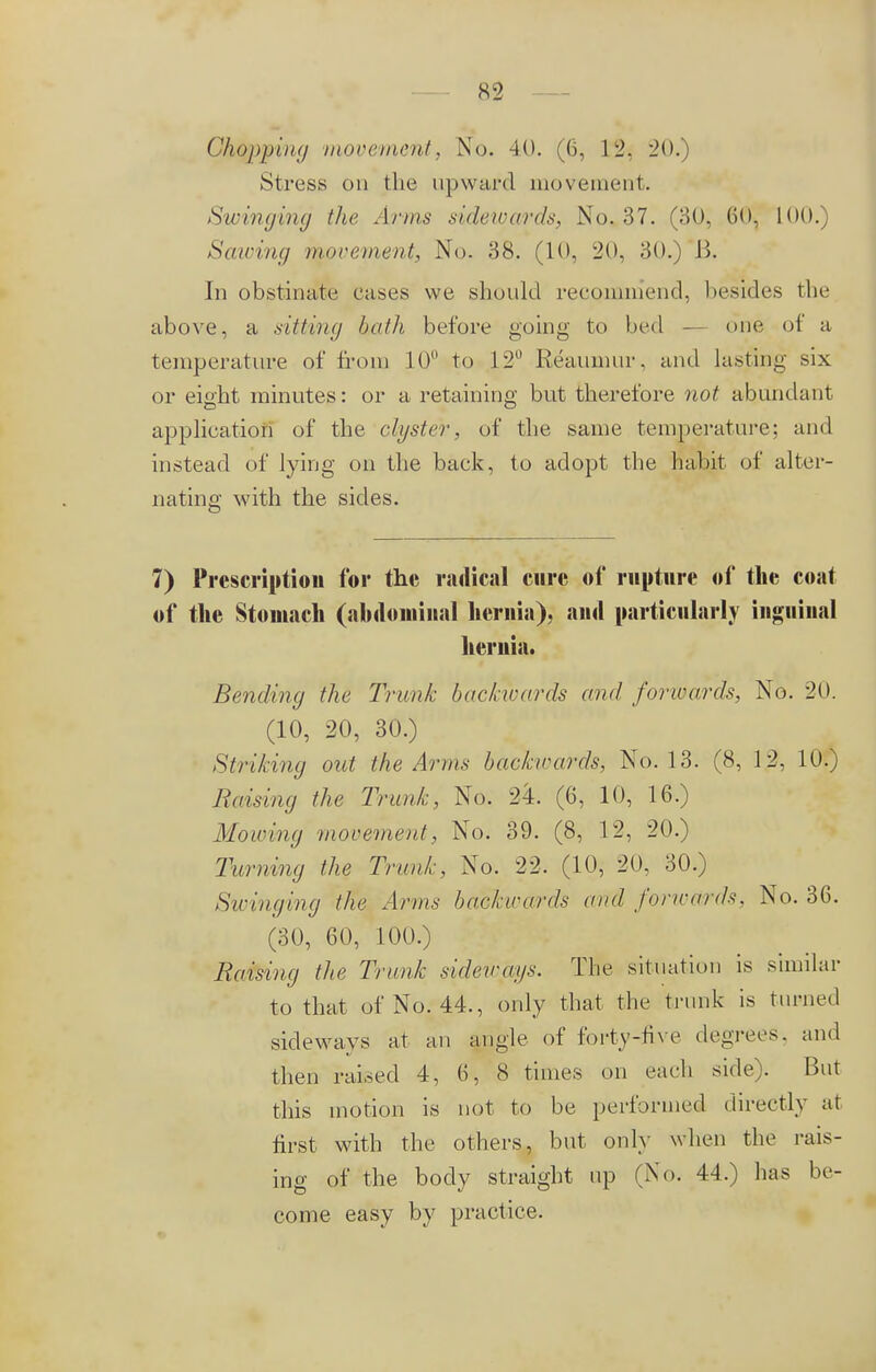 Stress on the upward movement. Swinging the Arms sidewards, No. 37. (30, 60, 100.) Sawi?ig movement, No. 38. (10, '20, 30.) B. In obstinate cases we should recommend, besides flu- above , a sitting hath before going to bed — <>ne of a temperature of from 10° to 12° Reaumur, and lasting six or eicht minutes: or a retaining but therefore not abundant application of the clyster, of the same temperature; and instead of lying on the back, to adopt the habit of alter- nating with the sides. 7) Prescription for the radical cure of rupture of the coat of the Stomach (abdominal hernia), and particularly inguinal hernia. Bending the Trunk backwards and forwards, No. 20. (10, 20, 30.) Striking out the Arms backirards, No. 13. (8, 12, 10.) Raising the Trunk, No. 24. (6, 10, 16.) Mowing movement, No. 39. (8, 12, 20.) Turning the Trunk, No. 22. (10, 20, 30.) Swinging the Arms backirards and forwards, No. 36. (30, 60, 100.) Raising the Trunk sideways. The situation is similar to that of No. 44., only that the trunk is turned sideways at an angle of forty-five degrees, and then raised 4, 6, 8 times on each side). But this motion is not to be performed directly at first with the others, but only when the rais- ing of the body straight up (No. 44.) has be- come easy by practice.