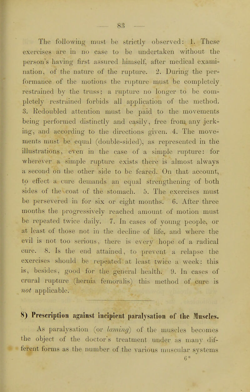 So n The following must be strictly observed: L These exercise's arc in no case to be undertaken without the person's having first assured himself, after medical exami- nation, of the nature of the rupture. 2. During the per- formance of the motions the rupture must be completely restrained by the truss: a rapture no longer to be com- pletely restrained forbids all application of the method. 8. Redoubled attention must be paid to the movements being performed distinctly and easily, free from any jerk- ing, and according to the directions given. 4. The move- ments must be equal (double-sided), as represented in the illustrations, even in the case of a simple rupture: for wherever a simple rupture exists there is almost always a second on the other side to be feared. On that account, to effect a cure demands an equal strengthening of both sides of the coat of the stomach. 5. The exercises must be persevered in for six or eight months. 6. After three months the progressively reached amount of motion must be repeated twice daily. 7. In cases of young people, or at least of those not in the decline of life, and where the evil is not too serious, there is every hope of a radical cure. 8. Is the end attained, to prevent a relapse the exercises should be repeated at least twice a week: this is, besides, good for the general health. 9. In cases of crural rupture (hernia femoralis) this method of cure is not applicable. 8) Prescription against incipient paralysation of the Muscles. As paralysation (or laming) of the muscles becomes the object of the doctor's treatment under as many dif- ferent forms as the number of I he various muscular systems G*