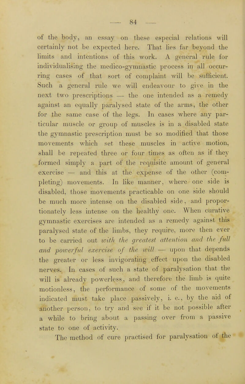 S4 of the body, an essay on these especial relations will certainly not be expected here. That lies far beyond the limits and intentions of this work. A general rule, for individualising the medico-gymnastic process in all occur- ring cases of that sort of complaint will be sufficient. Such a general rule we will endeavour to give in the next two prescriptions — the one intended as a remedy against an equally paralysed state of the arms, the other for the same case of the legs. In cases where any par- ticular muscle or group of muscles is in a disabled state the gymnastic prescription must be so modified that those movements which set these muscles in active motion, shall be repeated three or four times as often as if they formed simply a part of the requisite amount of general exercise — and this at the expense of the other (com- pleting) movements. In like manner, where one side is disabled, those movements practicable on one side should be much more intense on the disabled side, and propor- tionately less intense on the healthy one. When curative gymnastic exercises are intended as a remedy against this paralysed state of the limbs, they require, more then ever to be carried out with the greatest attention and the full and powerful exercise of the will — upon that depends the greater or less invigorating effect upon the disabled nerves. In cases of such a state of päralysation that the will is already powerless, and therefore the limb is quite motionless, the performance of some of the movements indicated must take place passively, i. e., by the aid of another person, to try and see if it be not possible after a while to bring about a passing over from a passive state to one of activity. The method of cure practised for päralysation of the