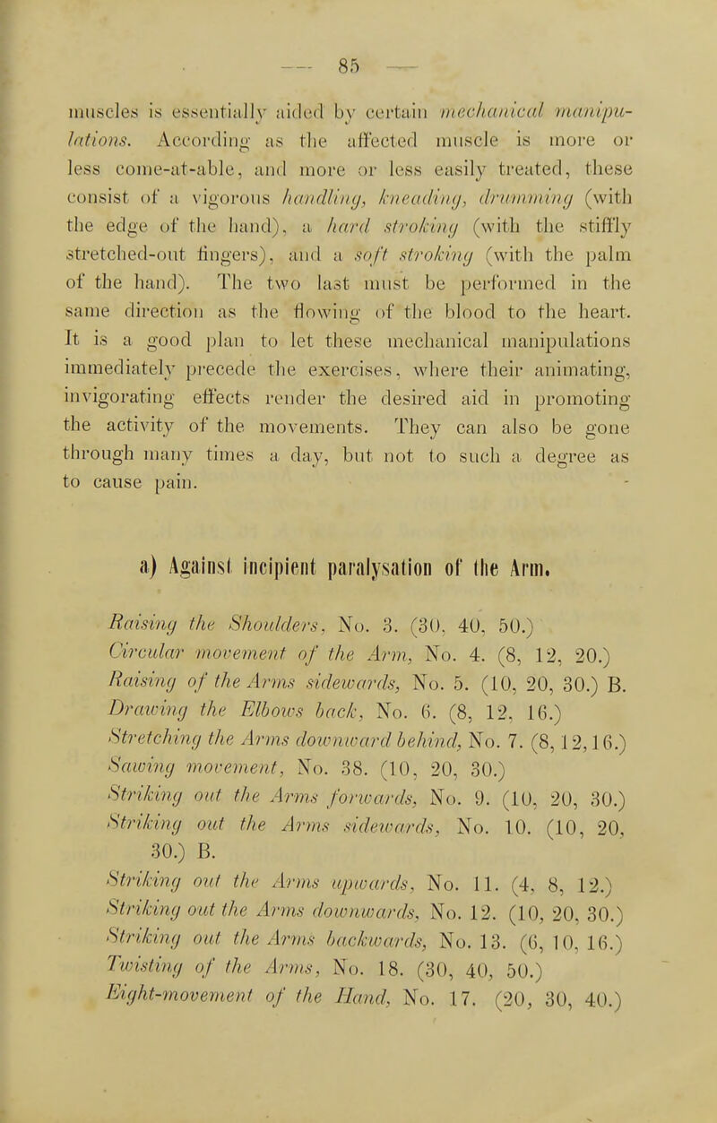 muscles is essentially aided by certain mechanical manipu- lations. According as the affected muscle is more or less come-at-able, and more or less easily treated, these consist of a vigorous handling, kneading, drumming (with the edge of the hand), a hard stroking (with the stiffly stretched-out fingers), and a foft stroking (with the palm of the hand). The two last must be performed in the same direction as the flowing of the blood to the heart. It is a good plan to let these mechanical manipulations immediately precede the exercises, where their animating, invigorating effects render the desired aid in promoting the activity of the movements. They can also be gone through many times a clay, but not to such a degree as to cause pain. a) Againsl incipient paralysation of (he Arm. Raising the Shoulders, No. 3. (30. 4U. 50.) Circular movement of the Arm, No. 4. (8, 12, 20.) Raising of the Arms sidewards, No. 5. (10, 20, 30.) B. Drawing the FAboios back, No. 6. (8, 12. 16.) Stretching the Anns downward behind, No. 7. (8, 12,16.) Sawing movement, No. 38. (10, 20, 30.) Striking out the Arm* forwards, No. 9. (10. 20, 30.) Striking out the Arms sidewards, No. 10. (10, 20, 30.) B. Striking out the Arms upwards. No. 11. (4. 8, 12.) Striking out the Arms downwards, No. 12. (10, 20, 30.) Striking out the Arms backwards, No. 13. (6, 10, 16.) Twisting of the Arms, No. 18. (30, 40, 50.) Eight-movement of the Hand, No. 17. (20, 30, 40.)