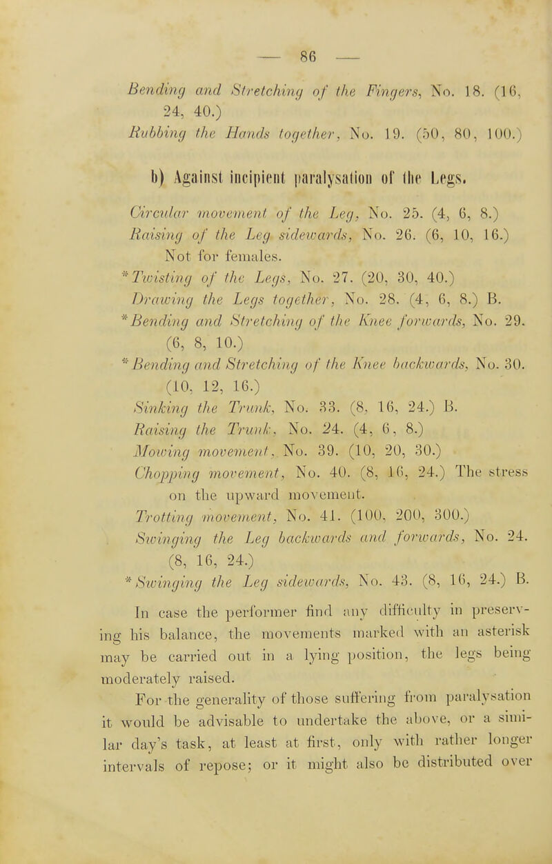 Bending and Stretching of the Fingers, No. 18. (16. 24, 40.) Rubbing the Hands together, No. 19. (50, 80, 100.) b) Against incipient paralysation of the Legs. Circular movement of the Leg, No. 25. (4, 6, 8.) Raising of the Leg sidewards, No. 26. (6, 10, 16.) Not for females. 'Twisting of the Legs, No. 27. (20, 30, 40.) Drawing the Legs together, No. 28. (4, 6, 8.) B. * Bending and Stretching of the knee forwards, No. 29. (6, 8, 10.) * Bending and Stretching of the Knee backwards, No. 30. (10, 12, 16.) Sinking the Trunk, No. 33. (8. 16, 24.) B. Raising the Trunk. No. 24. (4, 6, 8.) Mowing movement. No. 39. (10, 20, 30.) Chopping movement, No. 40. (8, 16, 24.) The stress on the upward movement. Trotting movement, No. 41. (100, 200, 300.) Sioinging the Leg backwards and forioards, No. 24. (8, 16, 24.) * Swinging the Leg sidewards, No. 43. (8, 16, 24.) B. In case the performer find any difficulty in preserv- ing his balance, the movements marked with an asterisk may be carried out in a lying position, the legs being moderately raised. For the generality of those suffering from paralysation it would be advisable to undertake the above, or a simi- lar day's task, at least at first, only with rather longer intervals of repose; or it might also be distributed over