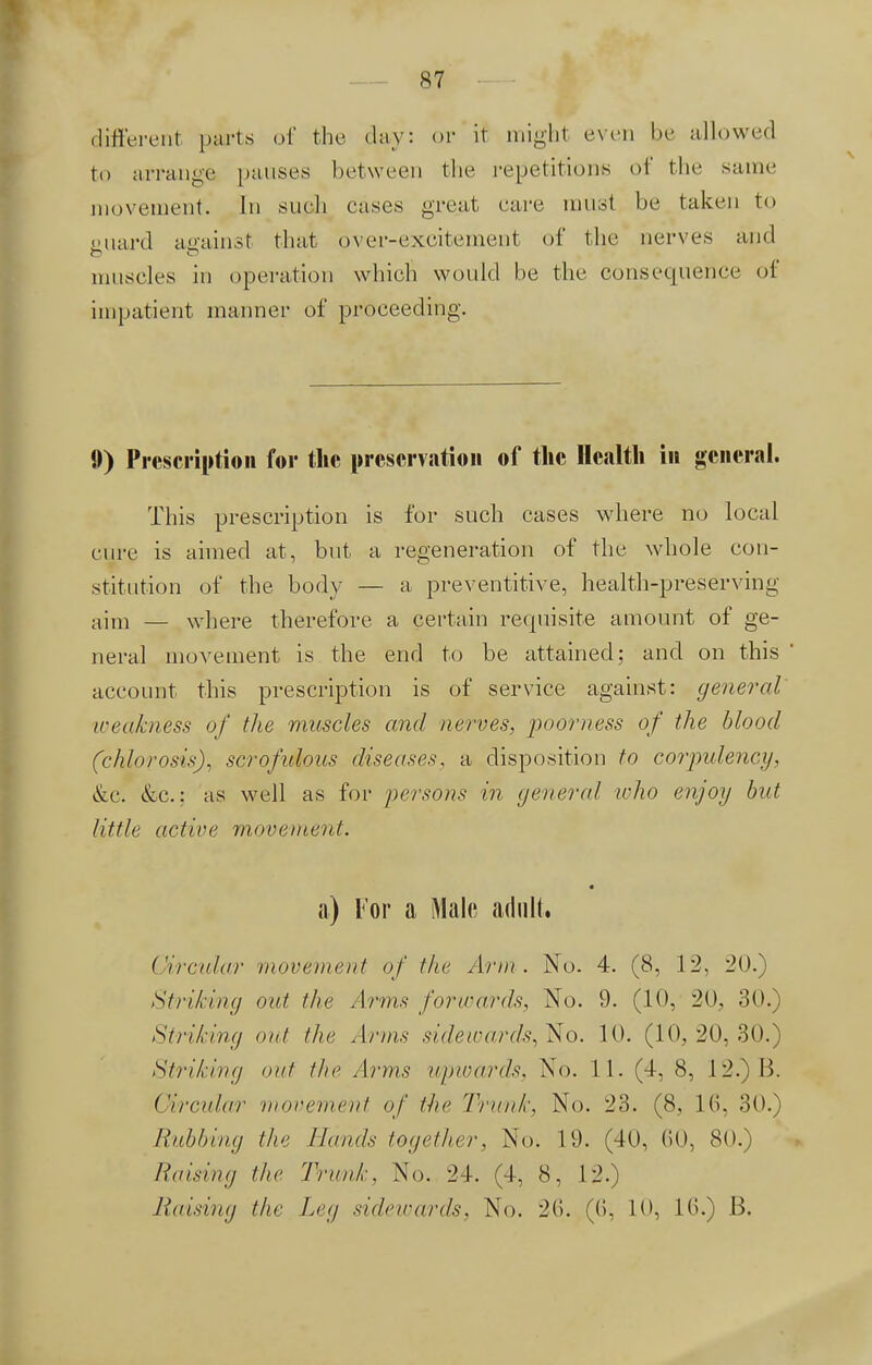 different parts «»(' the day: or if mighl even be allowed to arrange pauses between the repetitions of the same movement. In such eases great care must be taken to Diiard against that over-excitement of the nerves and muscles in operation which would be the consequence of impatient manner of proceeding. 9) Prescription for the preservation of the Health in general. This prescription is for such cases where no local cure is aimed at, but a regeneration of the whole con- stitution of the body — a preventive, health-preserving aim — where therefore a certain requisite amount of ge- neral movement is the end to be attained; and on this account this prescription is of service against: general weakness of the muscles and nerves, poorness of the blood (chlorosis), scrofulous disease.^ a disposition to corpulency, &c. &c: as well as for persons in general who enjoy but little active movement. a) For a Male adult. Circular movement of the Arm . No. 4. (8, 12, 20.) Striking out the Arms forwards, No. 9. (10, 20, 30. Striking out the Arms sidewards, No. 10. (10,20,30.) Striking out the Arms upwards, No. 11. (4, 8, 12.)B. ( 'in-alar movement of the 'krank. No. 23. (8. 16, 30.) Rubbing the Hands together, No. 19. (40, (50, 80.) liaising the Trank, No. 24. (4, 8, 12.) Raising the Leg sidewards, No. 2(5. ((>, 10, 10.) B.