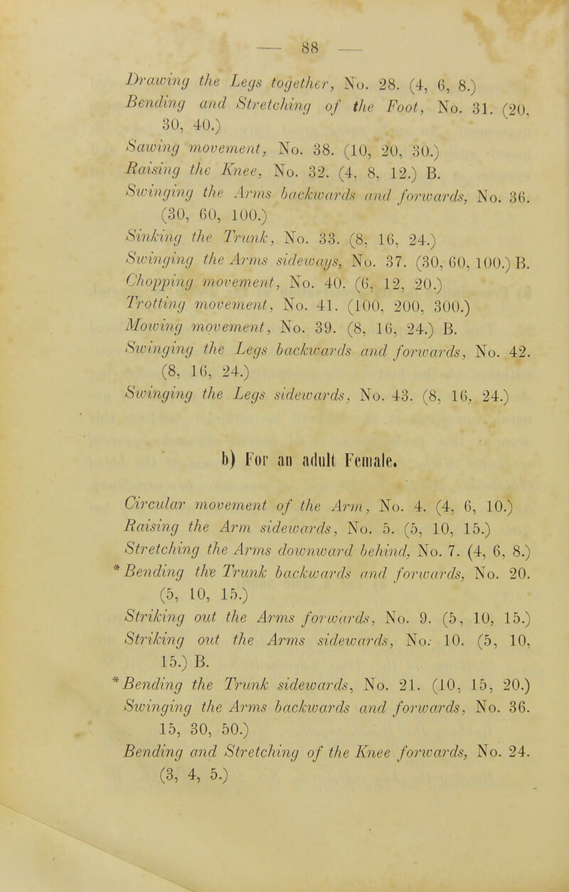 Drawing the Legs together, No. 28. (4, G, 8.) Bending and Stretching of the Foot, No. 31. (20 30, 40.) Sawing movement, No. 38. (10, 20, 30.) liaising the Knee, No. 32. (4. 8, 12.) B. Swinging the Arms backwards and forwards, No. 36; (30, 60, 100.) Sinking the Trunk, No. 33. (8, 16, 24.) Swinging the Arms sideways, No. 37. (30, 60, 100.) B. Chopjnng movement, No. 40. (6, 12, 20.) Trotting movement, No. 41. (100, 200, 300.) Mowing movement, No. 39. (8, 16, 24.) B. Sivinging the Legs backwards and forivards, No. 42. (8, 16, 24.) Swinging the Legs sidewards, No. 43. (8. 16, 24.) b) For an adult Female. Circular movement of the Arm, No. 4. (4, 6, 10.) Raising the Arm sidewards, No. 5. (5, 10, 15.) Stretching the Arms downward behind, No. 7. (4, 6, 8.) * Bending the Trunk backwards and forwards, No. 20. (5, 10, 15.) Striking out the Arms forwards. No. 9. (5, 10, 15.) Striking out the Arms sidewards, No.- 10. (5, 10, 15.) B. * Bending the Trunk sidewards, No. 21. (10, 15, 20.) Swinging the Arms backwards and forwards, No. 36. 15, 30, 50.) Bending and Stretching of the Knee for trunk, No. 24. (3, 4, 5.)