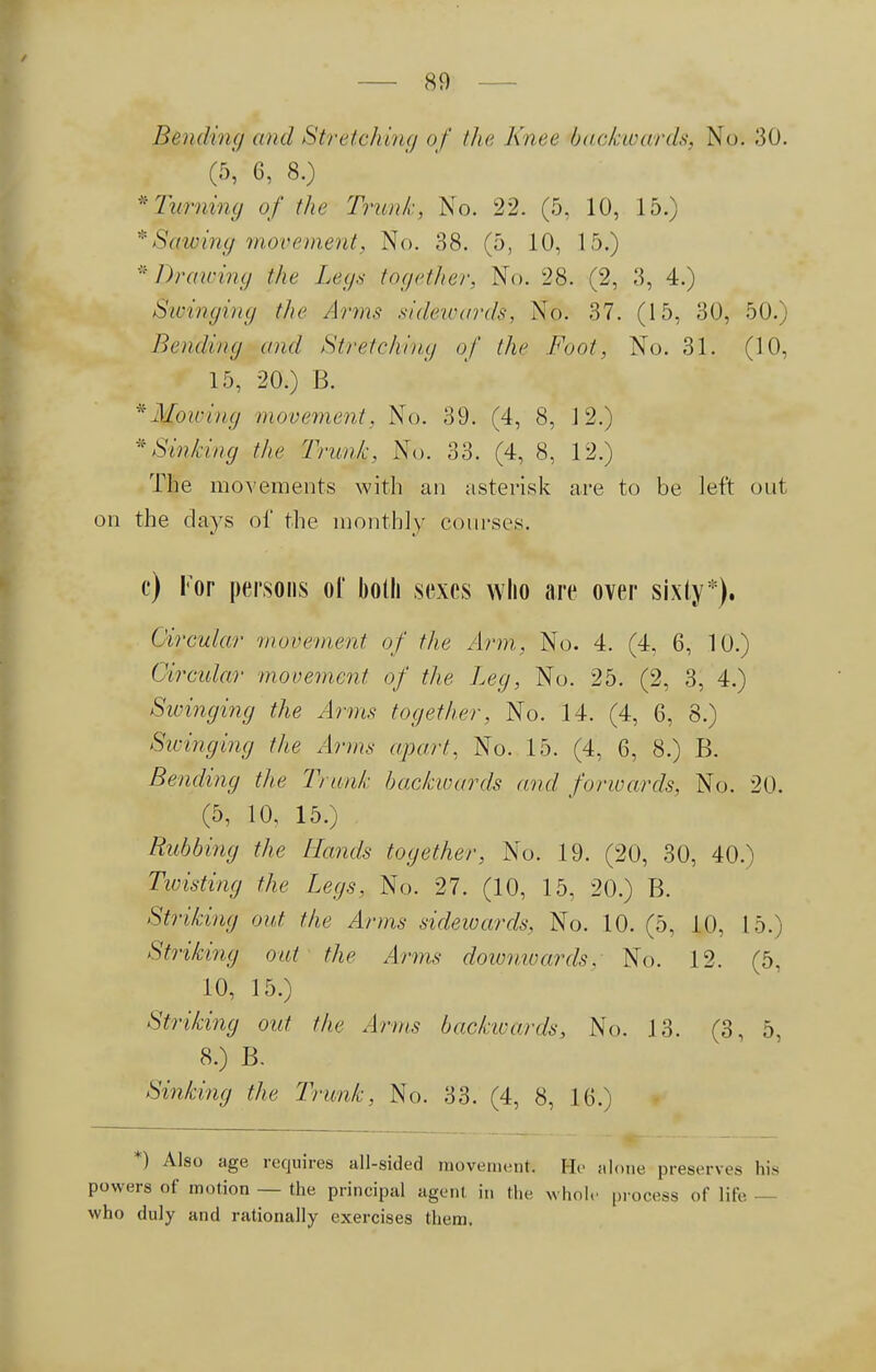 Bending and Stretching of the Knee backwards, No. 30. Gr>', 6, 8.) * Turning of the Trunk, No. 22. (5, 10, 15.) * Schwing movement. No. 38. (5, 10, 15.) * Drawing the Legs together, No. 28. (2, 3, 4.) Swinging the Arms sidewards, No. 37. (15, 30, 50.) Bending and Stretching of the Foot, No. 31. (10, 15, 20.) B. * Mowing movement, No. 39. (4, 8, 12.) * Sinking the Trunk, No. 33. (4, 8, 12.) The movements with an asterisk are to be left out on the clays of the monthly courses. c) For persons of both sexes who are over sixty*). Circular movement of the Arm, No. 4. (4, 6, 10.) Circular movement of the Leg, No. 25. (2, 3, 4.) Swinging the Arms together, No. 14. (4, 6, 8.) Stringing the Anns apart. No. 15. (4, 6, 8.) B. Bending the Trunk backwards and forwards, No. 20. (5, 10, 15.) Rubbing the Hands together, No. 19. (20, 30, 40.) Twisting the Legs, No. 27. (10, 15, 20.) B. Striking out the Arms sidewards, No. 10. (5, 10, 15.) Striking out the Arms doiunwards. No. 12. (5. 10, 15.) Striking out the Arms backwards, No. 13. (3, 5, 8.) B. Sinking the Trunk, No. 33. (4, 8, 16.) *) Also age requires all-sided movement; He alone preserves his powers of motion — the principal agent in the whole process of lite. — who duly and rationally exercises them.