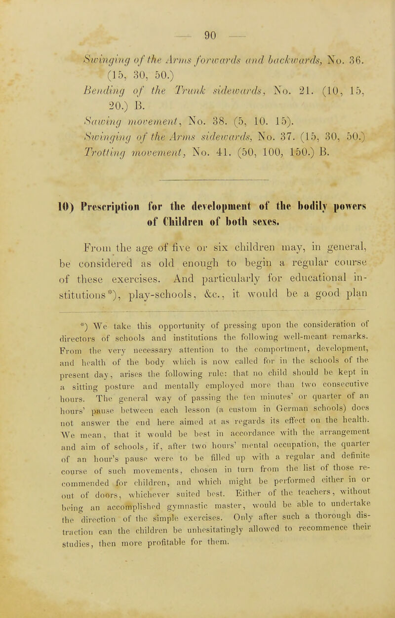 Swinging of the Arms forwards and backwards, No. 36. (15, 30, 50.) Bending of the 'Trunk sidewards. No. 21. (10, 15, 20.) B. Sawing movement, No. 38. (5, 10. 15). Swinging of the Arms sidewards, No. 37. (15, 30, 50. Trotting movement, No. 41. (50, 100, 150.) B. 10) Prescription for the development, of the bodily powers of Children of both sexes. From the age of five or six children may, in general, be considered as old enough to begin a regular course of these exercises. And particularly for educational in- stitutions*), play-schools, &c, it would be a good plan *) We lake this opportunity of pressing upon the consideration of directors of schools and institutions the following well-meant remarks. From the very necessary attention to the comportment, development, and health of the body which is now called for in the schools of the present day, arises the following rule: that no child should be kept in a sitting posture and mentally employed more than two consecutive hours. The general way of passing the ten minutes' or quarter of an hours' pause between each lesson (a custom in German schools) does not answer the end here aimed at as regards its effect on the health. We mean, that it would be best in accordance with the arrangement and aim of schools, if, alter two hours' mental occupation, the quarter of an hour's pause were to be filled up with a regular and definite course of such movements, chosen in turn from the list of those re- commended for children, and which might be performed either in or Oul of doors, whichever suited best. Either of the teachers, without being an accomplished gymnastic master, would he able to undertake the direction of the simple exercises. Only after such a thorough dis- traction can the children be unhesitatingly allowed to recommence their studies, then more profitable for them.