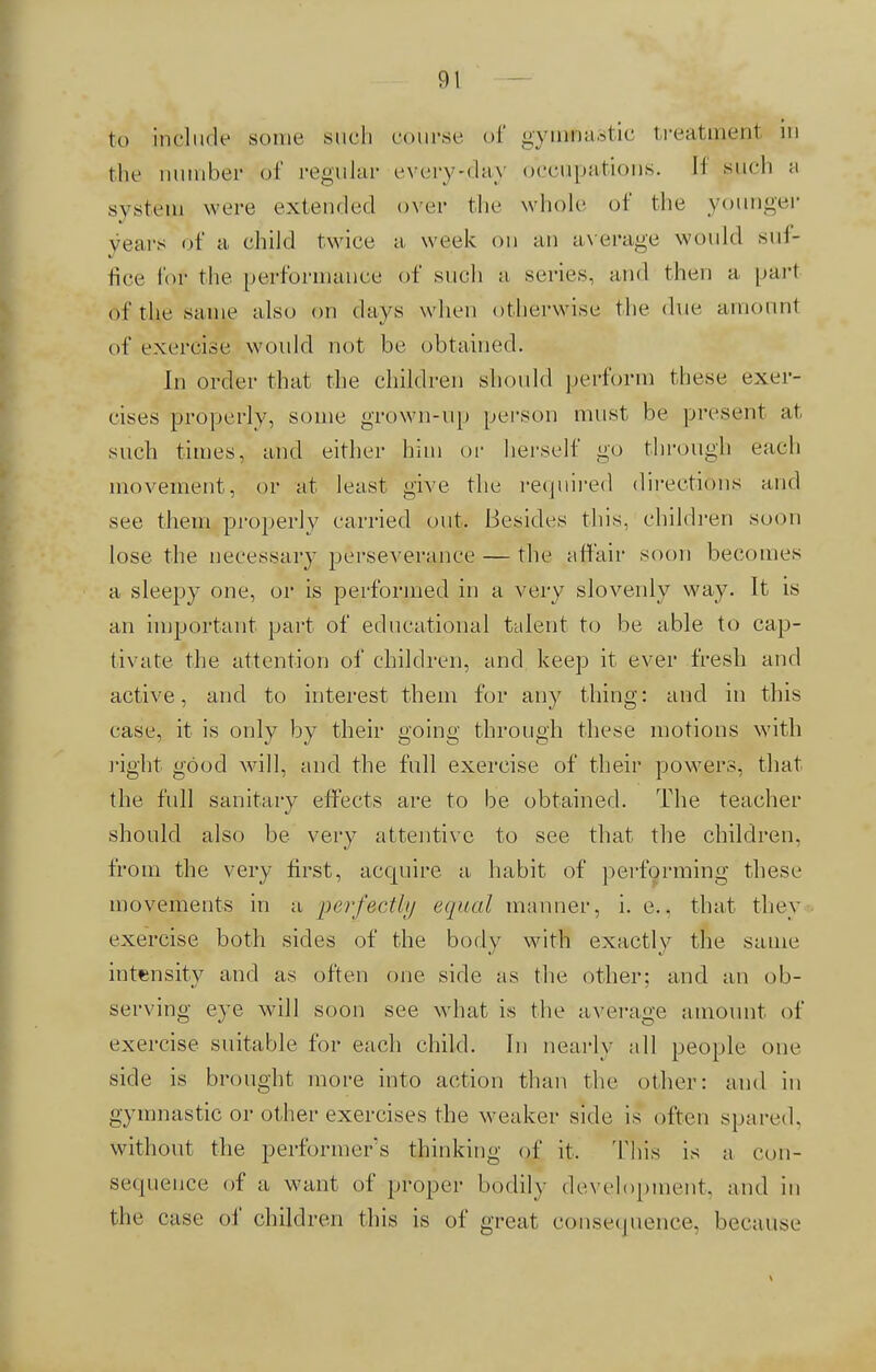 to include some such course of gymflastic treatment m the number of regular every-.day occupations. II such a system were extended over the whole of the younger years of a child twice a week on an average would suf- fice fof the performance of such a series, and then a part of the same also on days when otherwise the ilue amount of exercise would not be obtained. In order that the children should perform these exer- cises properly, some grown-up person must be present at such times, and either him or herself go through each movement, or at least give the required directions and see them properly carried out. Besides this, children soon lose the necessary perseverance — the affair soon becomes a sleepy one, or is performed in a very slovenly way. It is an important part of educational talent to be able to cap- tivate the attention of children, and keep it ever fresh and active, and to interest them for any thing: and in this case, it is only by their going through these motions with right good will, and the full exercise of their powers, that the full sanitary effects are to be obtained. The teacher should also be very attentive to see that the children, from the very first, acquire a habit of performing these movements in a perfectly equal manner, i. e.. that they exercise both sides of the body with exactly the same intensity and as often one side as the other; and an ob- serving eye will soon see what is the average amount of exercise suitable for each child. In nearly all people one side is brought more into action than the other: and in gymnastic or other exercises the weaker side is often spared, without the performer's thinking of it, This is a con- sequence of a want of proper bodily development, and in the case of children this is of great consequence, because