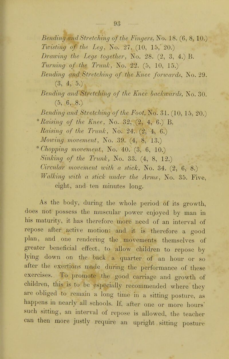 Bending and Stretching of the Fingers, No. 18. (6, 8,10.) Twisting of the Leg, No. 27. (10, 15, 20.) Drawing the Legs together, No. 28. (2, 3, 4.) B. Turning of the Trunk, No. 22. (5, 10, 15.) Bending and Stretching of the Knee forwards, No. 29. (3, 4, 5.) Bending and Stretching of the Knee backwards, No. 30. (5, 6, 8.) Bending and Stretching of the Foot, No. 31. (10, 15, 20.) Raising of the Knee, No. 32, (2, 4, 6.) B. Raising of the Trunk, No. 24. (2, 4, 6.) Mowing movement, No. 39. (4, 8, 13.) * Chopping movement, No. 40. (3, 6, 10.) Sinking of the Trunk, No. 33. (4, 8, 12.) Circular movement with a stick, No. 34. (2, 6, 8.) Walking with a stick under the Arms, No. 35. Five, eight, and ten minutes long. As the body, during the whole period of its growth, does not possess the muscular power enjoyed by man in his maturity, it has therefore more need of an interval of repose after active motion: and it is therefore a good plan, and one rendering the movements themselves of greater beneficial effect, to allow children to repose by lying down on the back a quarter of an hour or so after the exertions made during the performance of these exercises. To promote the good carriage and growth of children, this is to be especially recommended where they are obliged to remain a long time in a sitting posture, as happens in nearly all schools. If. after one or more hours- such sitting, an interval of repose is allowed, the teacher can then more justly require an upright sitting posture-