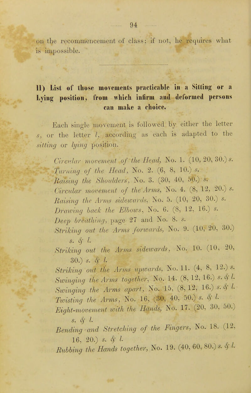 on the recoiörtfetieenient of class: if not, lie requires what is impossible. 11) List of those movements practicable in ji Sitting or a Lying position, froui which infirm and deformed persons can make a choice. Each single movement is followed by either the letter S, or the letter I, according as each is adapted to the sitting or lying position. Circular movement of the Head, No. I, (10, 20, 30.) s. Taming of the Head, No. 2. (6, 8, 10.) s. liaising the Shoulders, No. 3. (30, 40, 50.) s. Circular movement of. the Arms, No. 4. (8, 12, 20.) s. liaising the Anns sidewards. No. 5. (10, 20, 30.) 5. Draioing back the Elbows, No. 6. (8, 12, 16.) s. Deep breathing, page 27 and No. 8. s. Striking out the Arms forwards, No. 9. (10, 20, 30.) s. $ I Striking out. the Arms sidewards. No. 10. (10, 20, 30.) s. if L Striking out the Arms upwards. No. 11. (4, 8, 12.) s. Swinging the Arms together, No. 14. (8,12,16.) s.Sfl. Swinging the Arms apart, No. 15, (8, 12, 16.) s. Sf I. Twisting the Arms, No. 16, ^30, 40, 50.) s. $ I - Eight-movement with the Hands, No. 17. (20, 30, 50.) s. L Bending and Stretching of the Fingers, No. 18. (12, 16, 20.) s. # I Rubbing the Hands together, No. 19. (40, 60, 80.)* $