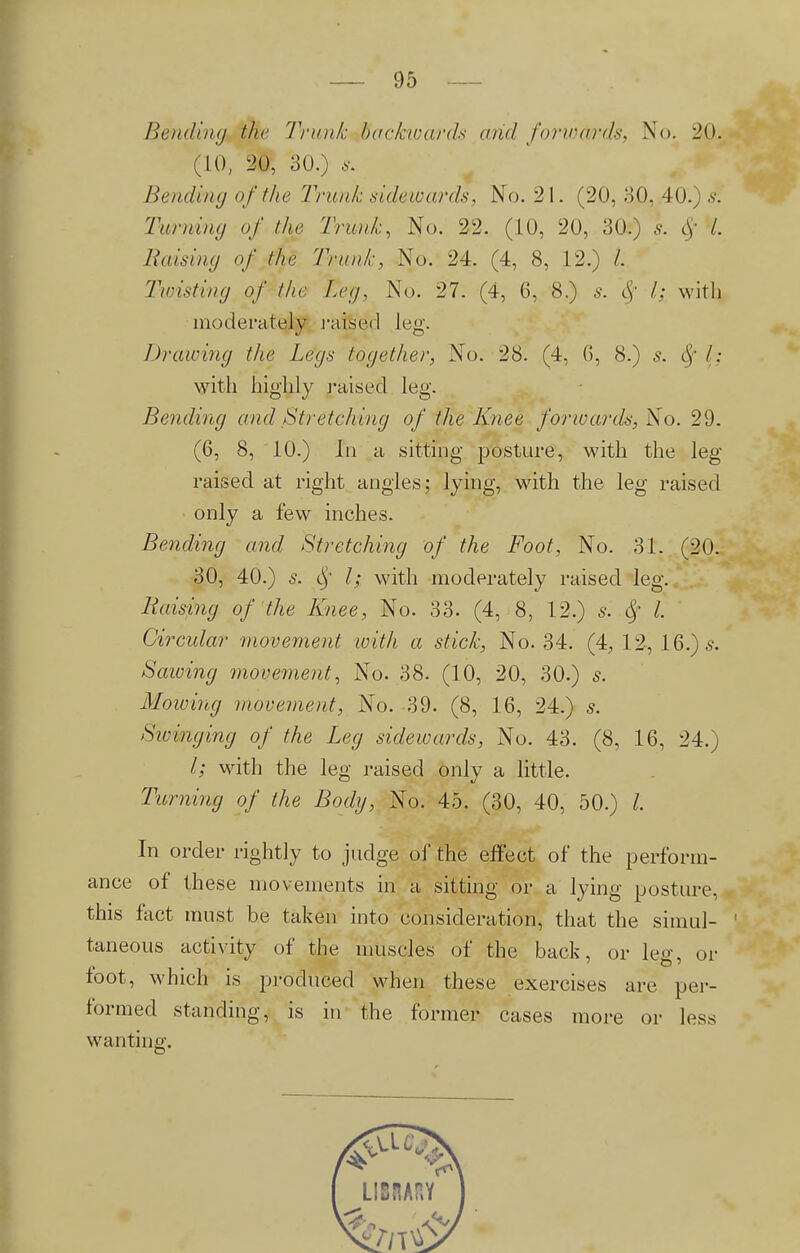 Bending the Trunk backioards arid forwards, No. 20. (10, 20, 30.) s. Bending of the Trunk sidewards, No. 21. (20, 30, 40.) si Turning of the Trunk, No. 22. (10, 20, 30.) J. # /. Raising of the Trunk, No. 24. (4, 8, 12.) /. Twisting of the Leg, No. 27. (4, 6, 8.) s. l; with moderately raised leg. Drawing the Legs together, No. 28. (4, 6, 8.) s. I: with highly raised leg. Bending and Stretching of the Knee forwards, Xo. 29. (6, 8, 10.) In a sitting posture, with the leg raised at right angles; lying, with the leg raised only a few inches. Bending and Stretching of the Foot, No. 31. (20. 30, 40.) s. <$f I; with moderately raised leg. liaising of the Knee, No. 33. (4, 8, 12.) s. Sf I. Circular movement with a stick, No. 34. (4, 12, 16.) s. Sawing movement, No. 38. (10, 20, 30.) s. Mowing movement, No. 39. (8, 16, 24.) s. Swinging of the Leg sidewards, No. 43. (8, 16, 24.) I; with the leg raised only a little. Turning of the Body, No. 45. (30, 40, 50.) I In order rightly to judge of the effect of the perform- ance of these movements in a sitting or a lying posture, this fact must be taken into consideration, that the simul- 1 taneous activity of the muscles of the back, or leg, or foot, which is produced when these exercises are per- formed standing, is in the former cases more or less wanting.