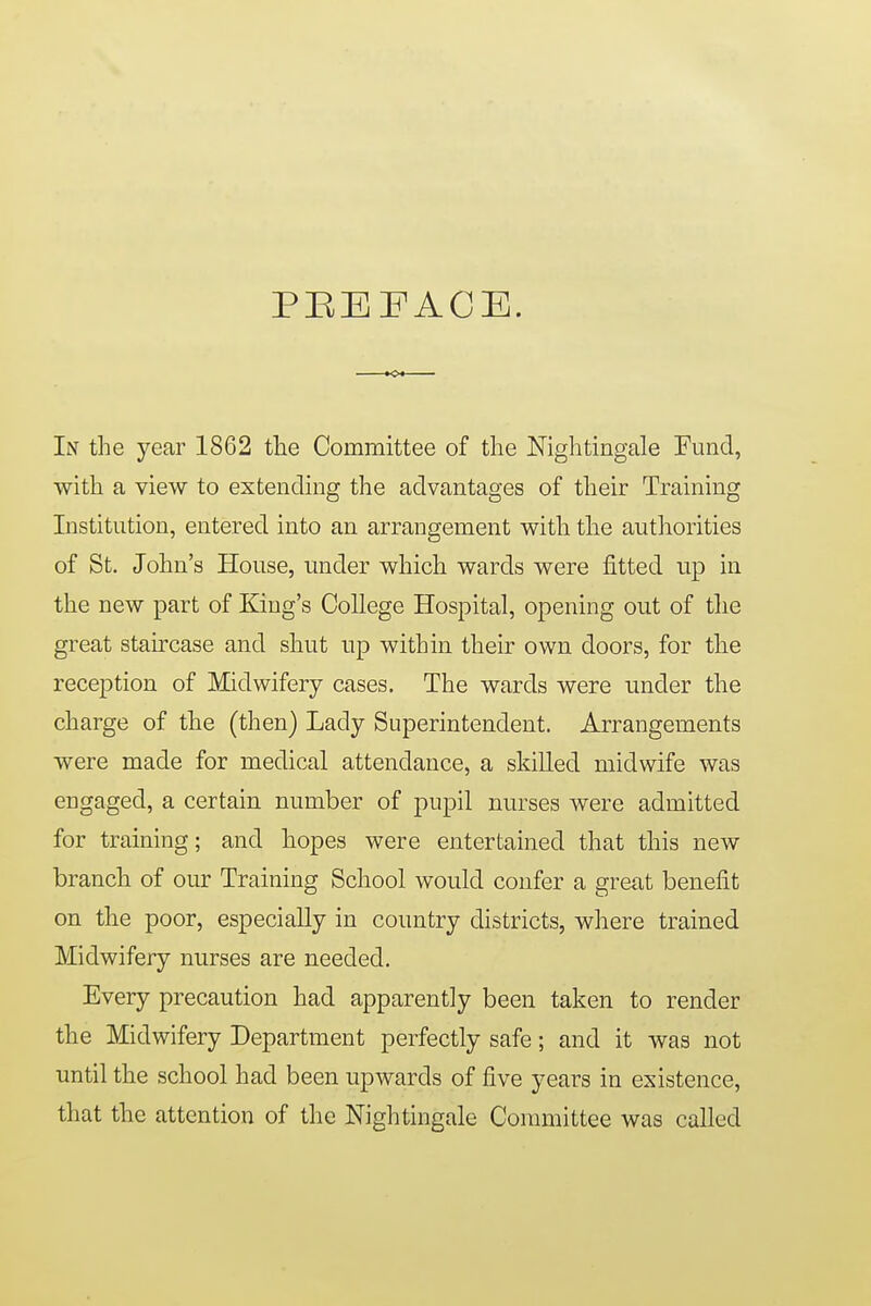 PBEFACE. In the year 1862 tlie Committee of the Nightingale Fund, with a view to extending the advantages of their Training Institution, entered into an arrangement witli the authorities of St. John's House, under which wards were fitted up in the new part of King's College Hospital, opening out of the great staircase and shut up within their own doors, for the reception of Midwifery cases. The wards were under the charge of the (then) Lady Superintendent. Arrangements were made for medical attendance, a skilled midwife was engaged, a certain number of pupil nurses were admitted for training; and hopes were entertained that this new branch of our Training School would confer a great benefit on the poor, especially in country districts, where trained Midwifery nurses are needed. Every precaution had apparently been taken to render the Midwifery Department perfectly safe; and it was not until the school had been upwards of five years in existence, that the attention of the Nightingale Committee was called