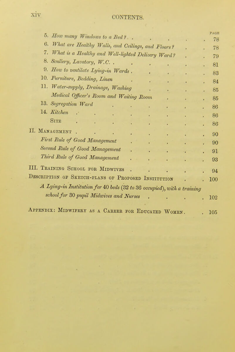CONTENTS. 5. Ilo2o many Windoios to a Bed i. . G. What are Healthy Walk, and Ceilings, and Floors f 7. What is a Healthy and Well-liyhted Delivery Ward? 8. Soldiery, Lavatory, W.C. . 9. Hoxo to ventilate Lying-in Wards . 10. Mirniture, Bedding, Linen 11. Water-supply, Drainage, Washing Medical Officer's Room and Waiting Room 13. Segregation Ward 14, Kitchen Site .... II. Management .... First Rule of Good Managemmt Second Rule of Good Management Third Rule of Good Management III. Teaining School foe Midwives . Desceiption op Sketch-plans of Peoposed Institution A Lying-in Institution for 40 beds (32 to 36 occupied), with a training school for 30 pupil Midzoives and Nurses Appendix: Midwifeet as a Caeeee foe Educated Women