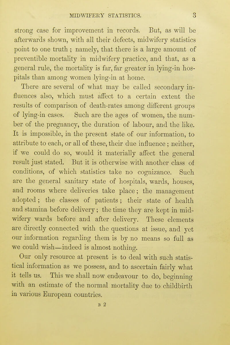 strong case for improvement in records. But, as will be afterwards shown, with all their defects, midwifery statistics point to one truth ; namely, that there is a large amount of preventible mortality in midwifery practice, and that, as a general rule, the mortality is far, far greater in lying-in hos- pitals than among women lying-in at home. There are several of what may be called secondary in- fluences also, which must affect to a certain extent the results of comparison of death-rates among different groups of lying-in cases. Such are the ages of women, the num- ber of the pregnancy, the duration of labour, and the like. It is impossible, in the present state of our information, to attribute to each, or all of these, their due influence ; neither, if we could do so, would it materially affect the general result just stated. But it is otherwise with another class of conditions, of which statistics take no cognizance. Such are the general sanitary state of hospitals, wards, houses, and rooms where dehveries take place; the management adopted; the classes of patients; their state of health and stamina before delivery; the time they are kept in mid- wifery wards before and after delivery. These elements are directly connected with the questions at issue, and yet our information regarding them is by no means so full as we could wish—indeed is almost nothing. Our only resource at present is to deal with such statis- tical information as we possess, and to ascertain fairly what it tells us. This we shall now endea.vour to do, beginning with an estimate of the normal mortality due to childbirth in various European countries. B 2 1