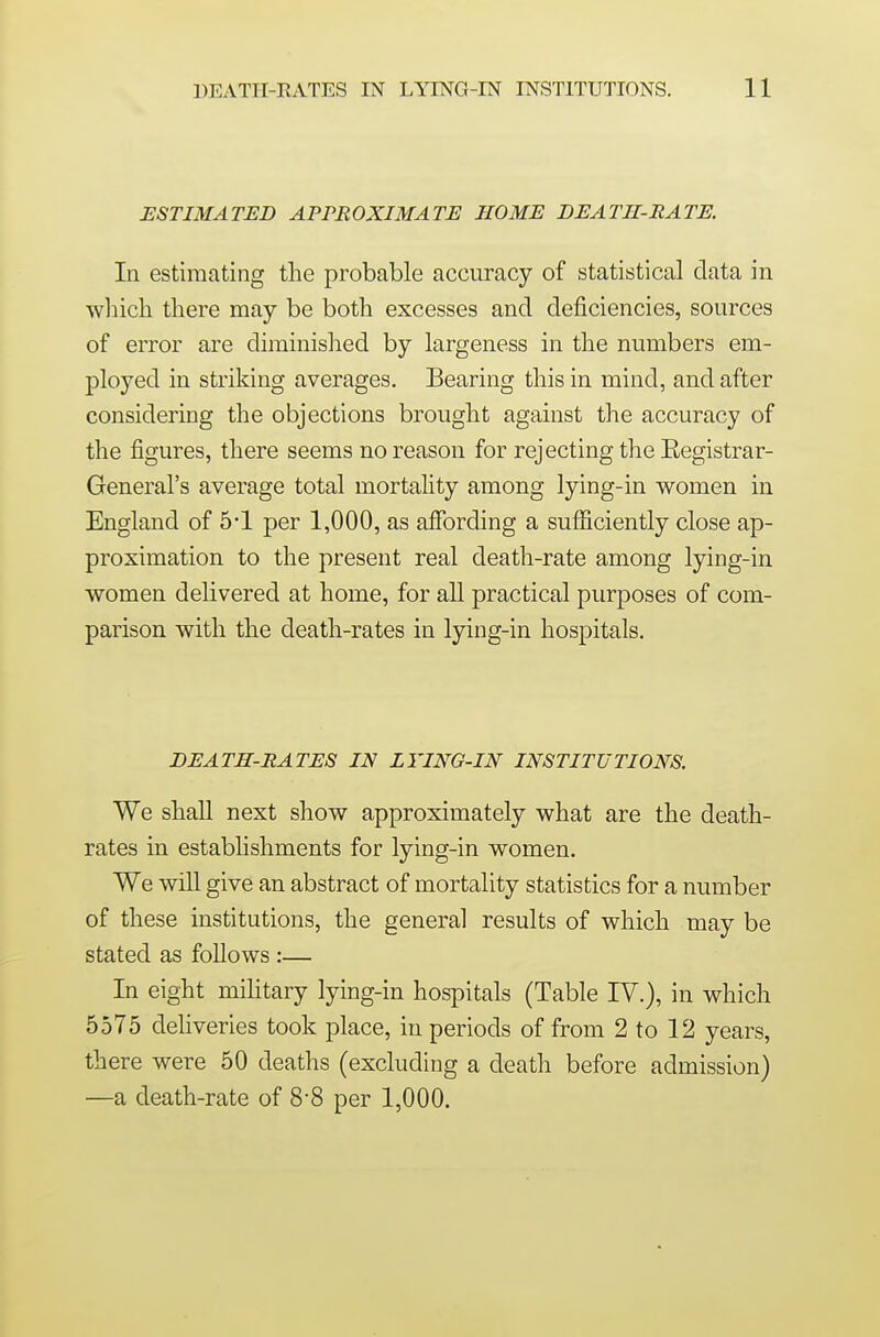 ESTIMATED APPBOXIMATE HOME DEATH-RATE. In estimating the probable accuracy of statistical data in which there may be both excesses and deficiencies, sources of error are diminished by largeness in the numbers em- ployed in striking averages. Bearing this in mind, and after considering the objections brought against the accuracy of the figures, there seems no reason for rejecting the Eegistrar- General's average total mortality among lying-in women in England of 5-1 per 1,000, as affording a sufliciently close ap- proximation to the present real death-rate among lying-in women delivered at home, for all practical purposes of com- parison with the death-rates in lying-in hospitals. DEATH-RATES IN LYING-IN INSTITUTIONS. We shall next show approximately what are the death- rates in estabhshments for lying-in women. We will give an abstract of mortality statistics for a number of these institutions, the general results of which may be stated as follows :— In eight military lying-in hospitals (Table IV.), in which 5575 deliveries took place, in periods of from 2 to 12 years, there were 50 deaths (excluding a death before admission) —a death-rate of 8-8 per 1,000.