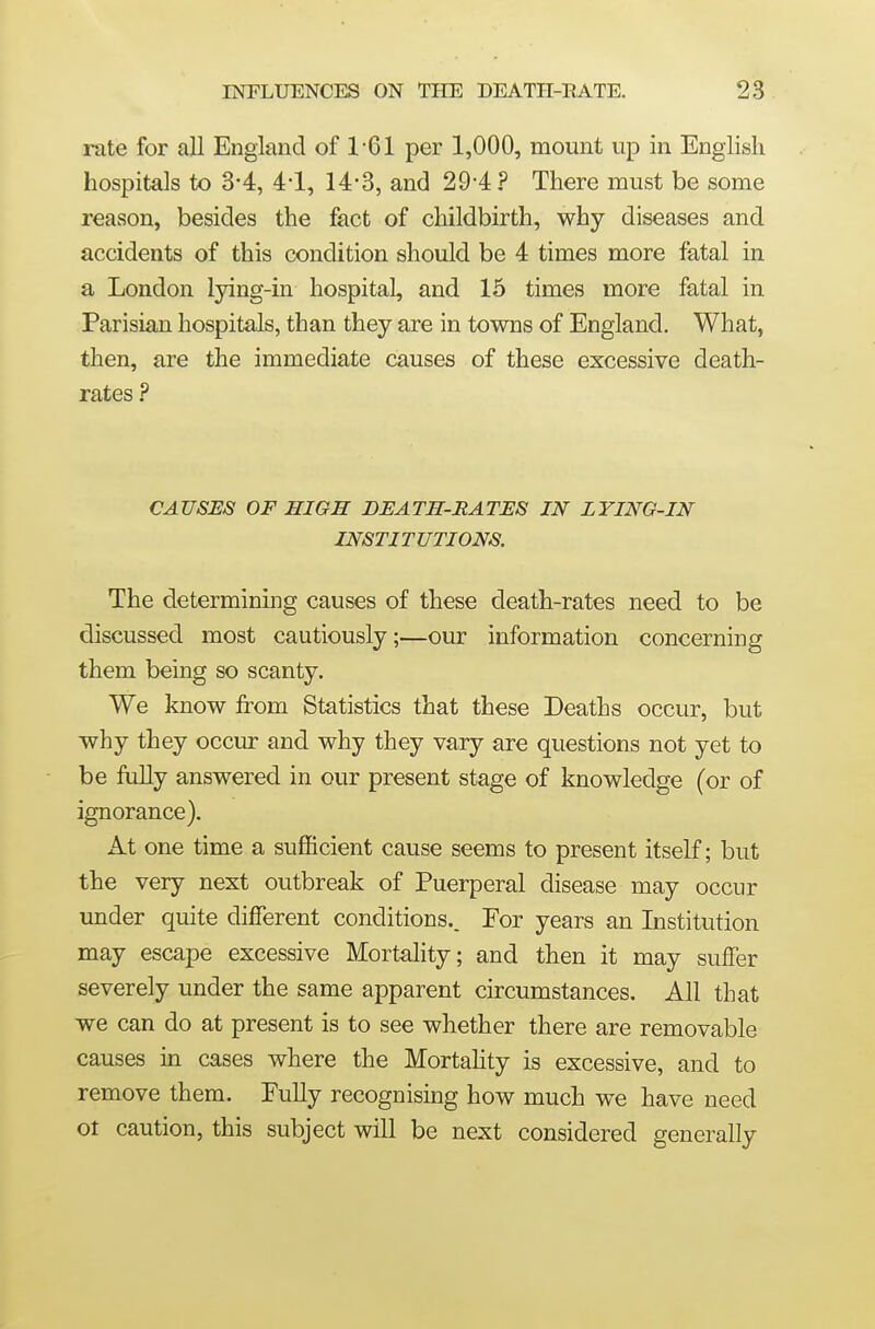 rate for all England of 1-61 per 1,000, mount up in English hospitals to 3*4, 4-1, 14-3, and 29-4 ? There must be some reason, besides the fact of childbirth, why diseases and accidents of this condition should be 4 times more fatal in a London lying-in hospital, and 15 times more fatal in Parisian hospitals, than they are in towns of England. What, then, are the immediate causes of these excessive death- rates ? CAUSES OF HIGH DEATH-RATES IN LYING-IN INSTITUTIONS. The determining causes of these death-rates need to be discussed most cautiously;—our information concerning them being so scanty. We know from Statistics that these Deaths occur, but why they occur and why they vary are questions not yet to be fully answered in our present stage of knowledge (or of ignorance). At one time a sufficient cause seems to present itself; but the very next outbreak of Puerperal disease may occur under quite different conditions.. For years an Institution may escape excessive Mortality; and then it may suffer severely under the same apparent circumstances. All that we can do at present is to see whether there are removable causes in cases where the Mortahty is excessive, and to remove them. Fully recognising how much we have need ot caution, this subject will be next considered generally