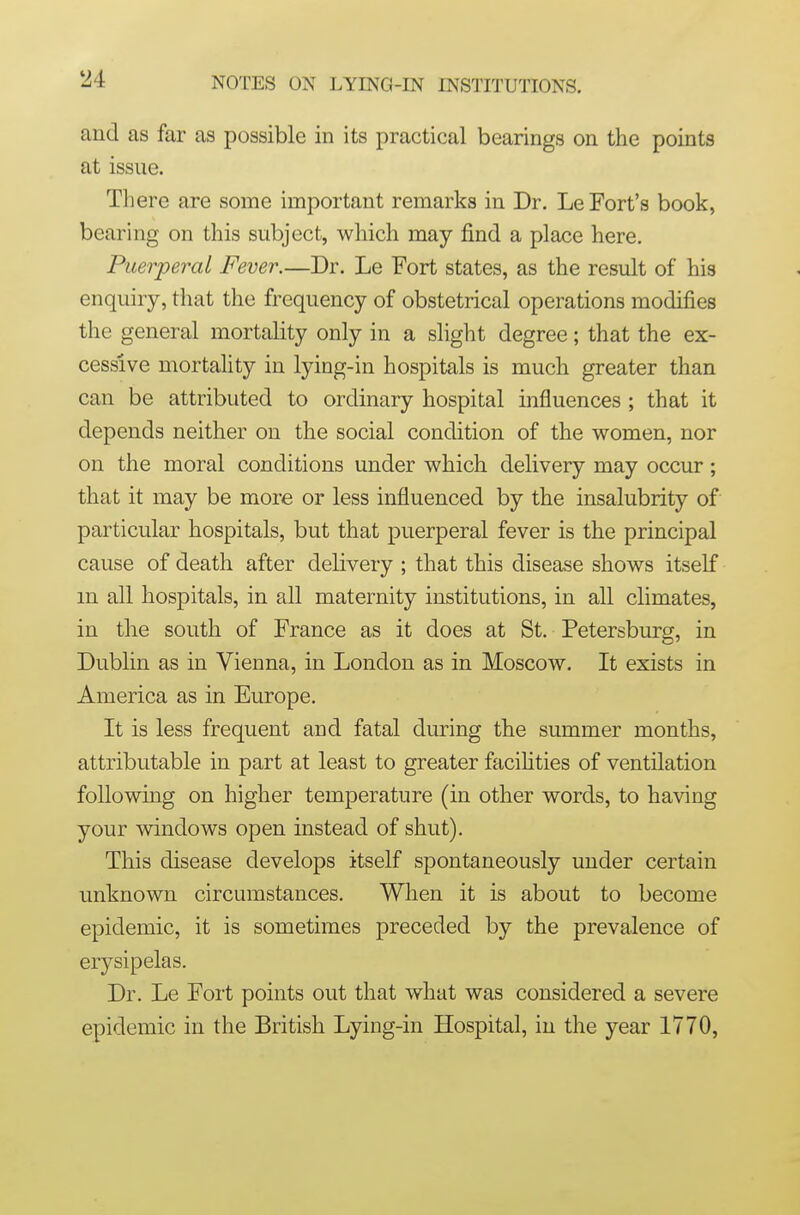 and as far as possible in its practical bearings on the points at issue. There are some important remarks in Dr. Le Fort's book, bearing on this subject, which may find a place here. Puerperal Fever.—Dr. Le Fort states, as the result of his enquiry, that the frequency of obstetrical operations modifies the general mortality only in a slight degree; that the ex- cessive mortaUty in lying-in hospitals is much greater than can be attributed to ordinary hospital influences ; that it depends neither on the social condition of the women, nor on the moral conditions under which delivery may occur; that it may be more or less influenced by the insalubrity of particular hospitals, but that puerperal fever is the principal cause of death after delivery ; that this disease shows itself m all hospitals, in all maternity institutions, in all climates, in the south of France as it does at St. Petersburg, in Dublin as in Vienna, in London as in Moscow. It exists in America as in Europe. It is less frequent and fatal during the summer months, attributable in part at least to greater facihties of ventilation following on higher temperature (in other words, to having your windows open instead of shut). This disease develops itself spontaneously under certain unknown circumstances. When it is about to become epidemic, it is sometimes preceded by the prevalence of erysipelas. Dr. Le Fort points out that what was considered a severe epidemic in the British Lying-in Hospital, in the year 1770,