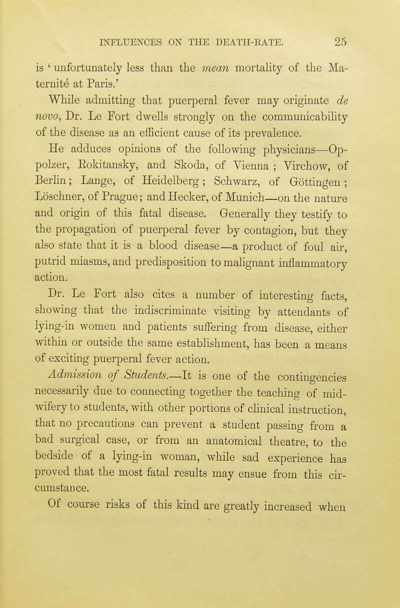 is ' unfortunately less than the mean mortality of the Ma- ternity at Paris.' While admitting that puerperal fever may originate de novo. Dr. Le Fort dwells strongly on the communicability of the disease as an efficient cause of its prevalence. He adduces opinions of the following physicians—Op- polzer, Eokitansky, and Skoda, of Vienna ; Virchow, of Berhn; Lange, of Heidelberg; Schwarz, of Gottingeu ; Loschner, of Prague; and Hecker, of Munich—on the nature and origin of this fatal disease. Generally they testify to the propagation of puerperal fever by contagion, but they also state that it is a blood disease—a product of foul air, putrid miasms, and predisposition to malignant inflammatory action. Dr. Le Fort also cites a number of interesting facts, showing that the indiscriminate visiting by attendants of lying -in women and patients suffering from disease, either within or outside the same establishment, has been a means of exciting puerperal fever action. Admission of Students.—^It is one of the contingencies necessarily due to connecting together the teaching of mid- wifery to students, with other portions of chnical instruction, that no precautions can prevent a student passing from a bad surgical case, or from an anatomical theatre, to the bedside of a lying-in woman, while sad experience has proved that the most fatal results may ensue from this cir- cumstance. Of course risks of this kind are greatly increased when