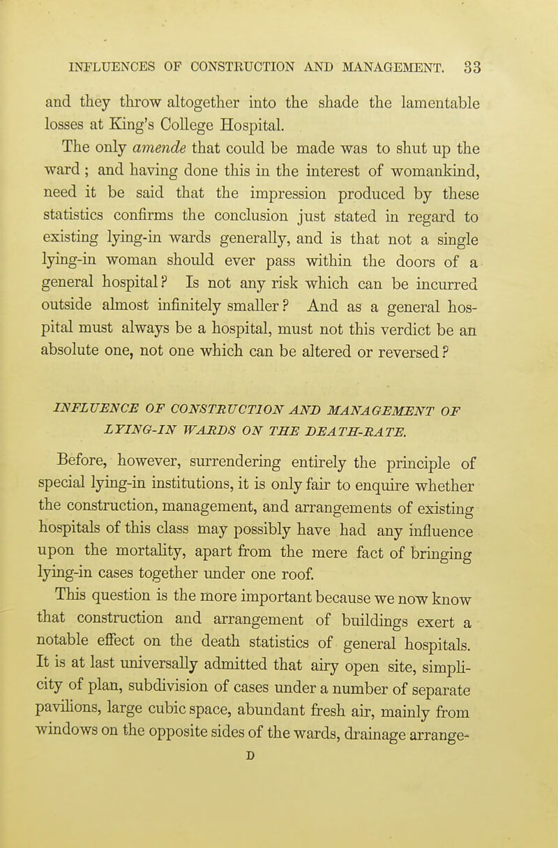 and they throw altogether into the shade the lamentable losses at King's College Hospital. The only amende that could be made was to shut up the ward ; and having done this in the interest of womankind, need it be said that the impression produced by these statistics confirms the conclusion just stated in regard to existing lying-in wards generally, and is that not a single lying-in woman should ever pass within the doors of a general hospital ? Is not any risk which can be incurred outside almost infinitely smaller ? And as a general hos- pital must always be a hospital, must not this verdict be an absolute one, not one which can be altered or reversed ? INFLUENCE OF CONSTRUCTION AND MANAGEMENT OF LYING-IN WARDS ON THE DEATH-RATE. Before, however, siu-rendering entirely the principle of special lymg-in institutions, it is only fair to enquire whether the construction, management, and arrangements of existing Hospitals of this class may possibly have had any influence upon the mortality, apart jfrom the mere fact of bringing lying-in cases together under one roof. This question is the more unportant because we now know that construction and arrangement of buildings exert a notable effect on the death statistics of general hospitals. It is at last universally admitted that airy open site, simpli- city of plan, subdivision of cases under a number of separate pavihons, large cubic space, abundant fresh air, mainly from windows on the opposite sides of the wards, drainage arrange- D