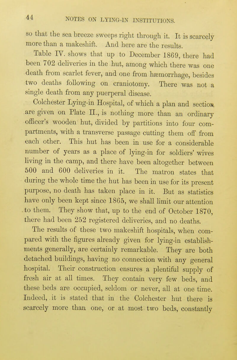 SO that the sea breeze sweeps right through it. It is scarcely more than a makeshift. And here are the results. Table IV. shows that up to December 1869, there had been 702 dehveries in the hut, among which there was one death from scarlet fever, and one from hiemorrhage, besides two deaths following on craniotomy. There was not a single death from any puerperal disease. Colchester Lying-in Hospital, of which a plan and section are given on Plate 11., is nothing more than an ordinary officer's wooden hut, divided by partitions into four com- partments, with a transverse passage cutting them oflf from each other. This hut has been in use for a considerable number of years as a place of lying-in for soldiers' wives living in the camp, and there have been altogether between 500 and 600 dehveries in it. The matron states that during the whole time the hut has been in use for its present purpose, no death has taken place in it. But as statistics have only been kept since 1865, we shall hmit our attention .to them. They show that, up to the end of October 1870, there had been 252 registered dehveries, and no deaths. The results of these two makeshift hospitals, when com- pared with the figures already given for lying-in establish- ments generally, are certainly remarkable. They are both detached buildings, having no coimection with any general hospital. Their construction ensures a plentiful supply of fresh air at all times. They contain very few beds, and these beds are occupied, seldom or never, all at one time. Indeed, it is stated that in the Colchester hut there is scarcely more than one, or at most two beds, constantly