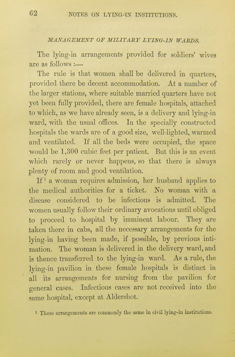 C2 MANAGEMENT OF MILITARY LYING-IN WARDS. The lying-in arrangements provided for soldiers' wives are as follows :— The rule is that women shall be delivered in quarters, provided there be decent accommodation. At a number of the lai-ger stations, where suitable married quarters have not yet been fully provided, there are female hospitals, attached to which, as we have already seen, is a delivery and lying-in ward, with the usual offices. In the specially constructed hospitals the wards are of a good size, well-hghted, warmed and ventilated. If all the beds were occupied, the space would be 1,300 cubic feet per patient. But this is an event which rarely or never happens, so tliat there is always plenty of room and good ventilation. If ^ a woman requires admission, her husband applies to the medical authorities for a ticket. No woman with a disease considered to be infectious is admitted. The women usually follow their ordinary avocations until obliged to proceed to hospital by imminent labour. They are taken there in cabs, all the necessary arrangements for the lying-in having been made, if possible, by previous inti- mation. The woman is delivered in the dehvery ward, and is thence transferred to the lying-in ward. As a rule, the lying-in pavilion in these female hospitals is distinct in all its arrangements for nursing from the pavilion for o-eneral cases. Infectious cases are not received into the same hospital, except at Aldershot. ^ These arrangements are commonly the same in civil lying-in institutions.