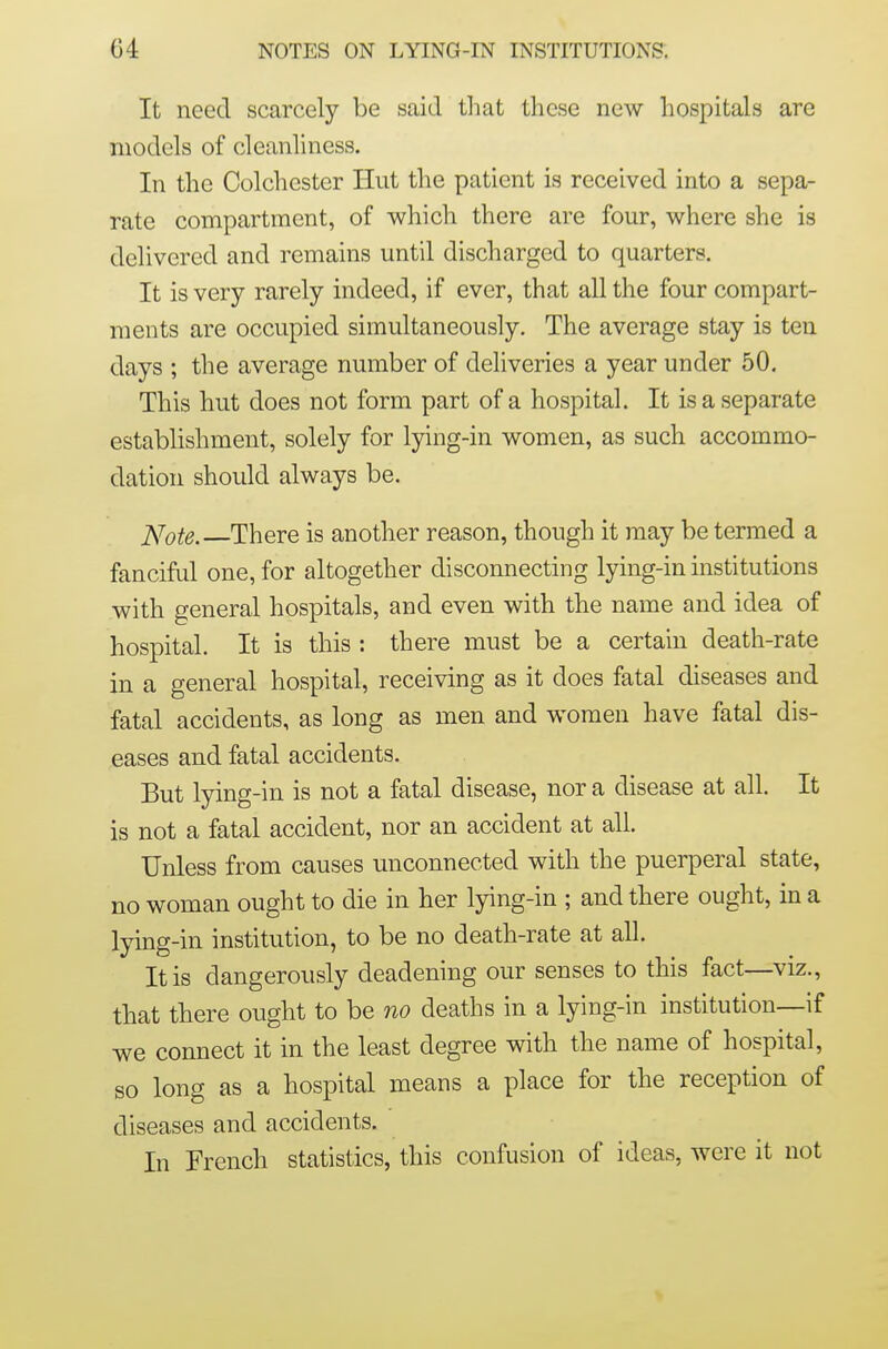 It need scarcely be said tliat these new hospitals are models of cleanliness. In the Colchester Hut the patient is received into a sepa- rate compartment, of which there are four, where she is delivered and remains until discharged to quarters. It is very rarely indeed, if ever, that all the four compart- ments are occupied simultaneously. The average stay is ten days ; the average number of deliveries a year under 50. This hut does not form part of a hospital. It is a separate establishment, solely for lying-in women, as such accommo- dation should always be. Note. There is another reason, though it may be termed a fanciful one, for altogether disconnecting lying-in institutions with general hospitals, and even with the name and idea of hospital. It is this : there must be a certain death-rate in a general hospital, receiving as it does fatal diseases and fatal accidents, as long as men and women have fatal dis- eases and fatal accidents. But lying-in is not a fatal disease, nor a disease at all. It is not a fatal accident, nor an accident at all. Unless from causes unconnected with the puerperal state, no woman ought to die in her lying-in ; and there ought, in a lying-in institution, to be no death-rate at all. It is dangerously deadening our senses to this fact—viz., that there ought to be no deaths in a lying-in institution—if we connect it in the least degree with the name of hospital, so long as a hospital means a place for the reception of diseases and accidents. In French statistics, this confusion of ideas, were it not