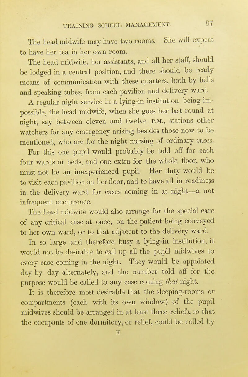 TRAINING SCHOOL MANAGEMENT. The head midwife may have two rooms. She will expect to have her tea in her own room. The head midwife, her assistants, and all her staff, should be lodged in a central position, and there should be ready means of communication with these quarters, both by bells and speaking tubes, from each pavihon and delivery ward. A regular night service in a lying-in institution being im- possible, the head midwife, when she goes her last round at night, say between eleven and twelve r.M., stations other watchers for any emergency arising besides those now to be mentioned, who are for the night nursing of ordinary cases. For this one pupil would probably be told off for each four wards or beds, and one extra for the whole floor, who must not be an inexperienced pupil. Her duty would be to visit each pavilion on her floor, and to have all in readiness in the delivery ward for cases coming in at night—a not infrequent occurrence. The head midwife would also arrange for the special care of any critical case at once, on the patient being conveyed to her own ward, or to that adjacent to the deUvery ward. In so large and therefore busy a lying-in institution, it would not be desirable to call up all the pupil midwives to every case coming in the night. They would be appointed day by day alternately, and the number told off for the purpose would be called to any case coming that night. It is therefore most desirable that the sleeping-rooms ot- compartments (each with its own window) of the pupil midwives should be arranged in at least three reliefs, so that the occupants of one dormitory, or relief, could be called by H