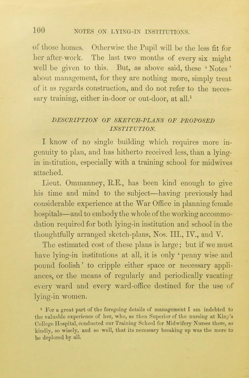 of tliose homes. Otherwise the Pupil will be the less fit for her after-work. The last two months of every six might well be given to this. But, as above said, these ' Notes' about management, for they are nothing more, simply treat of it as regards construction, and do not refer to the neces- sary training, either in-door or out-door, at all.^ DESCRIPTION OF SKETCH-PLANS OF PROPOSED INSTITUTION. I know of no single building which requires more in- genuity to plan, and has hitherto received less, than a lying- in institution, especially with a training school for midwives attached. Lieut. Ommanney, E.E., has been kind enough to give his time and mind to the subject—having previously had considerable experience at the War Office in planning female hospitals—and to embody the whole of the working accommo- dation required for both lying-in institution and school in the thoughtfully arranged sketch-plans, Nos. IH., IV., and V. The estimated cost of these plans is large; but if we must have lying-in institutions at all, it is only ' penny wise and pound foolish' to cripple either space or necessary appli- ances, or the means of regularly and periodically vacating every ward and every ward-ofiice destined for the use of lying-in women. ^ For a great part of the foregoing details of management I am indebted to the valuable experience of her, who, as then Superior of the nursing at Kinp-'s College Hospital, conducted our Training School for Midwifery Nurses there, so kindl}', so wisely, and so well, that its necessary breaking up was the more to be deplored by all.