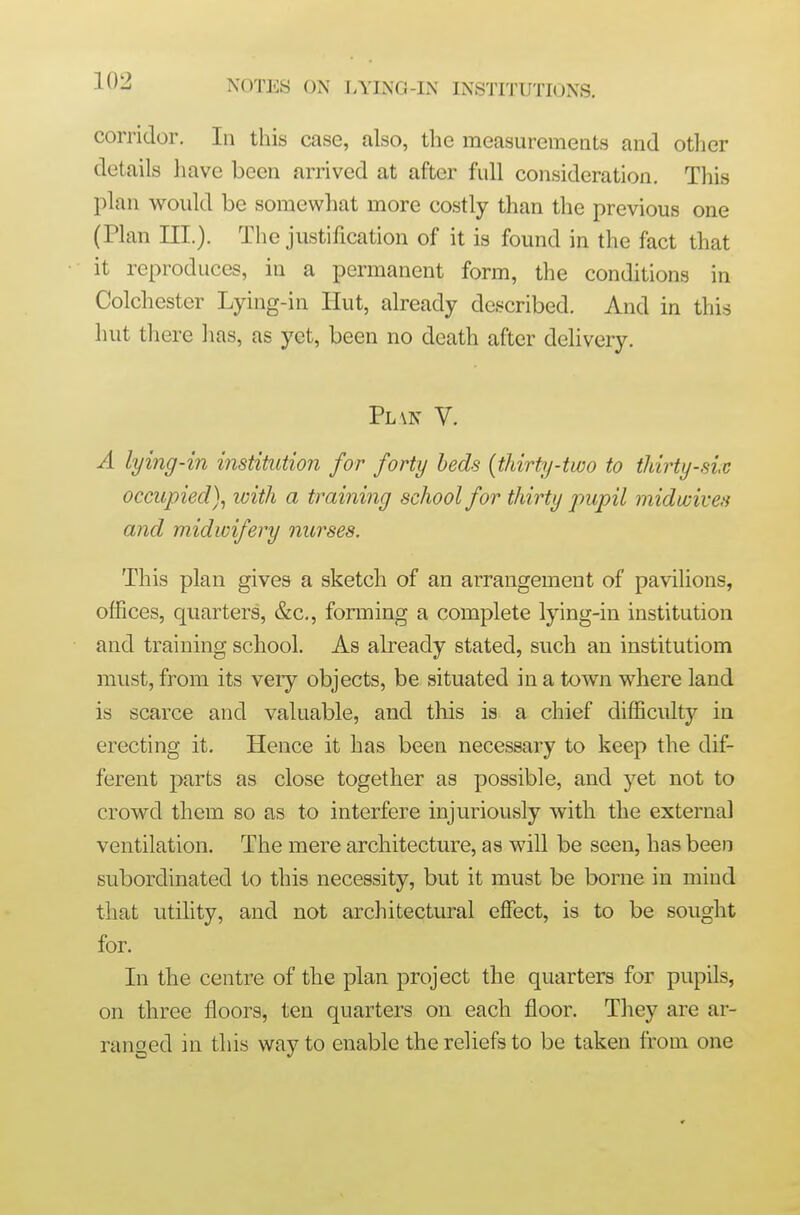 corridor. In this case, also, the measurements and otlicr details have been arrived at after full consideration. This plan would be somewhat more costly than the previous one (Plan III.). The justification of it is found in the fact that it reproduces, in a permanent form, the conditions in Colchester Lying-in Hut, already described. And in this hut there has, as yet, been no death after delivery. Pl \n V. A lying-in institution for forty beds (thirty-two to thirty-sic occupied)^ ivith a training school for thirty pupil midwiveti and midwifery nurses. This plan gives a sketch of an arrangement of pavilions, offices, quarters, &c,, forming a complete lying-in institution and training school. As already stated, such an institutiom must, from its very objects, be situated in a town where land is scarce and valuable, and this is a chief difficulty in erecting it. Hence it has been necessary to keep the dif- ferent parts as close together as possible, and yet not to crowd them so as to interfere injuriously with the external ventilation. The mere architecture, as will be seen, has been subordinated to this necessity, but it must be borne in mind that utility, and not architectural effect, is to be sought for. In the centre of the plan project the quarters for pupils, on three floors, ten quarters on each floor. They are ar- ranged in this way to enable the reliefs to be taken from one