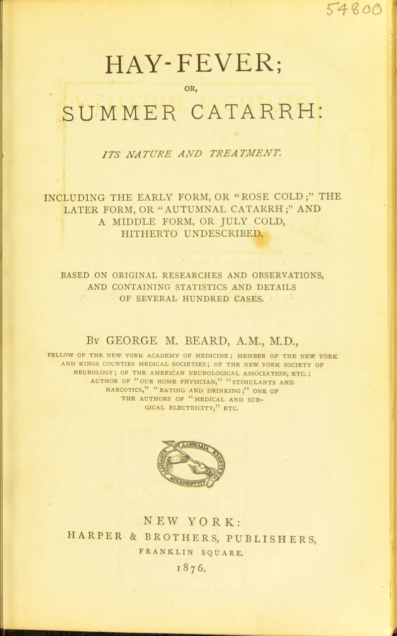 HAY-FEVER; OR, SUMMER CATARRH: INCLUDING THE EARLY FORM, OR ROSE COLD; THE LATER FORM, OR AUTUMNAL CATARRH; AND A MIDDLE FORM, OR JULY COLD, HITHERTO UNDESCRIBED. BASED ON ORIGINAL RESEARCHES AND OBSERVATIONS, AND CONTAINING STATISTICS AND DETAILS OF SEVERAL HUNDRED CASES. FELLOW OF THE NEW YORK ACADEMY OF MEDICINE; MEMBER OF THE NEW YORK AND KINGS COUNTIES MEDICAL SOCIETIES J OF THE NEW YORK SOCIETY OF NEUROLOGY ; OF THE AMERICAN NEUROLOGICAL ASSOCIATION, ETC ; AUTHOR OF our HOME PHYSICIAN, STIMULANTS AND NARCOTICS, eating AND DRINKING; ONE OF THE AUTHORS OF  MEDICAL AND SUR- GICAL ELECTRICITY, ETC. N EW YORK: HARPER & BROTHERS, PUBLISHERS, ITS NATURE AND TREATMENT. By GEORGE M. BEARD, A.M., M.D., FRANKLIN SQUARE. 1876.