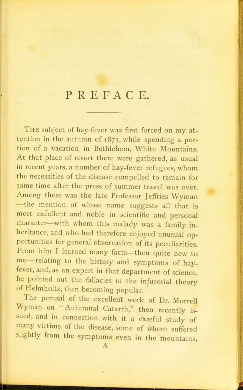 PREFACE. The subject of hay-fever was first forced on my at- tention in the autumn of 1873, while spending a por- tion of a vacation in Bethlehem, White Mountains. At that place of resort there were gathered, as usual in recent years, a number of hay-fever refugees, whom the necessities of the disease compelled to remain for some time after the press of summer travel was over. Among these was the late Professor Jeffries Wyman —the mention of whose name suggests all that is most excellent and noble in scientific and personal character—with whom this malady was a family in- heritance, and who had therefore enjoyed unusual op- portunities for general observation of its peculiarities. From him I learned many facts—then quite new to me —relating to the history and symptoms of hay- fever, and, as an expert in that department of science, he pointed out the fallacies in the infusorial theory of Helmholtz, then becoming popular. ' The perusal of the excellent work of Dr. Morrell Wyman on Autumnal Catarrh, then recently is- sued, and in connection with it a careful study of many victims of the disease, some of whom suft-ered slightly from the symptoms even in the mountains,. A