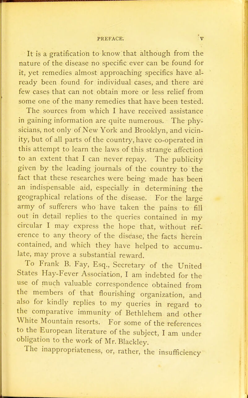 It is a gratification to know that although from the nature of the disease no specific ever can be found for it, yet remedies almost approaching specifics have al- ready been found for individual cases, and there are few cases that can not obtain more or less relief from some one of the many remedies that have been tested. The sources from which I have received assistance in gaining information are quite numerous. The phy- sicians, not only of New York and Brooklyn, and vicin- ity, but of all parts of the country, have co-operated in this attempt to learn the laws of this strange affection to an extent that I can never repay. The publicity given by the leading journals of the country to the fact that these researches were being made has been an indispensable aid, especially in determining the geographical relations of the disease. For the large army of sufferers who have taken the pains to fill out in detail replies to the queries contained in my circular I may express the hope that, without ref- erence to any theory of the disease, the facts herein contained, and which they have helped to accumu- late, may prove a substantial reward. To Frank B. Fay, Esq., Secretary of the United States Hay-Fever Association, I am indebted for the use of much valuable correspondence obtained from the members of that flourishing organization, and also for kindly replies to my queries in regard to the comparative immunity of Bethlehem and other White Mountain resorts. For some of the references to the European literature of the subject, I am under obligation to the work of Mr. Blackley. The inappropriateness, or, rather, the insufficiency