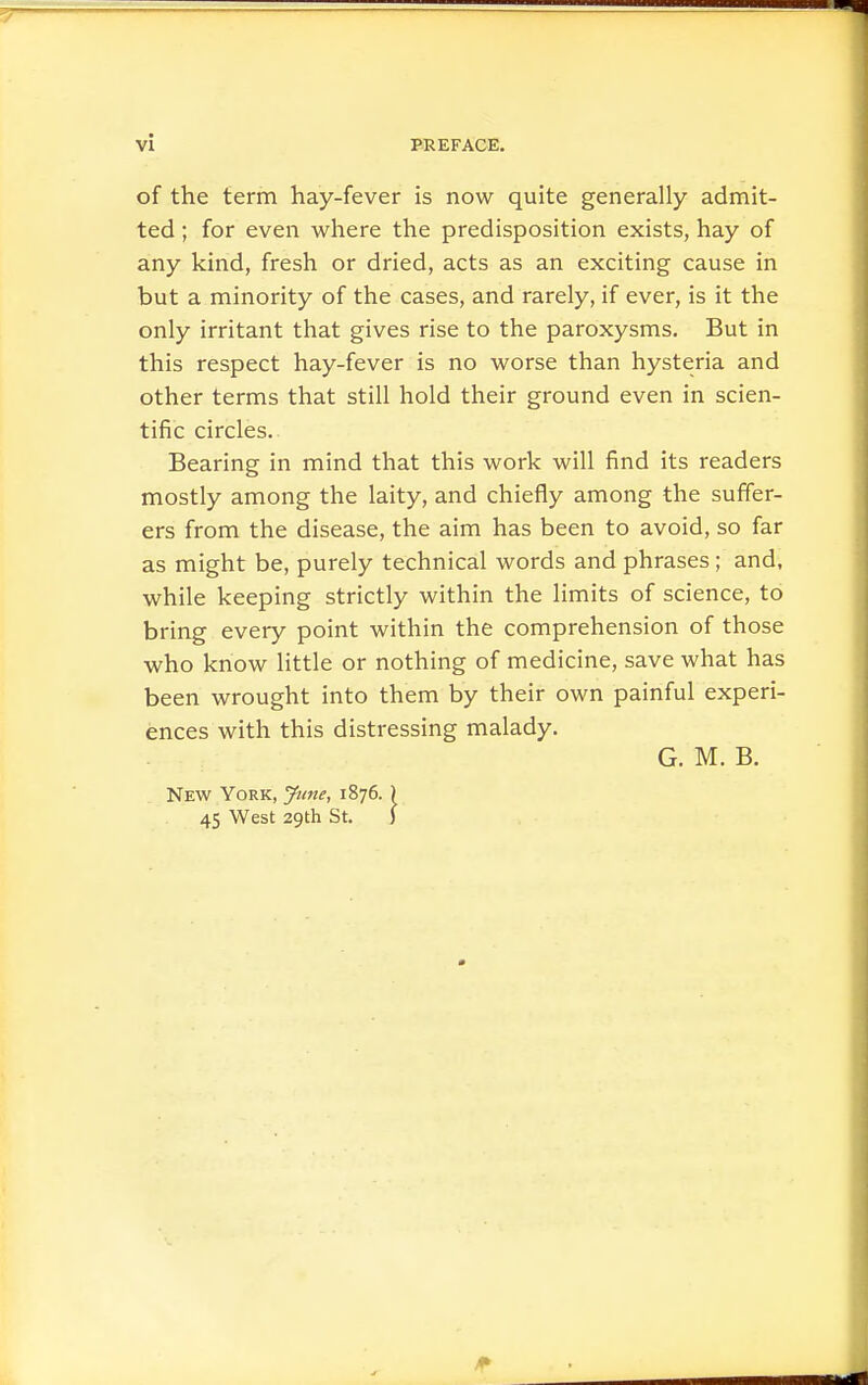 of the term hay-fever is now quite generally admit- ted ; for even where the predisposition exists, hay of any kind, fresh or dried, acts as an exciting cause in but a minority of the cases, and rarely, if ever, is it the only irritant that gives rise to the paroxysms. But in this respect hay-fever is no worse than hysteria and other terms that still hold their ground even in scien- tific circles. Bearing in mind that this work will find its readers mostly among the laity, and chiefly among the suffer- ers from the disease, the aim has been to avoid, so far as might be, purely technical words and phrases; and, while keeping strictly within the limits of science, to bring every point within the comprehension of those who know little or nothing of medicine, save what has been wrought into them by their own painful experi- ences with this distressing malady. G. M. B. New York, Jttne, 1876. ) 45 West 29th St. }