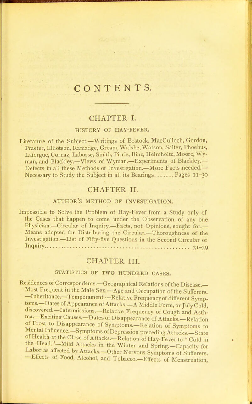 CONTENTS. CHAPTER I. HISTORY OF HAY-FEVER. Literature of the Subject—Writings of Bostock, MacCulloch, Gordon, Praeter, Elliotson, Ramadge, Gream, Walshe, Watson, Salter, Phoebus, Laforgue, Cornaz, Labosse, Smith, Pirrie, Binz, Helmholtz, Moore, Wy- man, and Blackley.—Views of Wyman.—Experiments of Blackley.— Defects in all these Methods of Investigation.—More Facts needed.— Necessary to Study the Subject in all its Bearings Pages 11-30 CHAPTER II. author's method of investigation. Impossible to Solve the Problem of Hay-Fever from a Study only of the Cases that happen to come under the Observation of any one Physician.—Circular of Inquiry.—Facts, not Opinions, sought for.— Means adopted for Distributing the Circular.—Thoroughness of the Investigation.—List of Fifty-five Questions in the Second Circular of Inquiry 31-39 CHAPTER III. statistics of two hundred cases. Residences of Correspondents.—Geographical Relations of the Disease.— Most Frequent in the Male Sex.—Age and Occupation of the Sufferers. —Inheritance.-Temperament.—Relative Frequencyof different Symp- toms.—Dates of Appearance of Attacks.—A Middle Form, or July Cold, discovered.—Intermissions.—Relative Frequency of Cough and Asth- ma.—Exciting Causes.—Dates of Disappearance of Attacks.—Relation of Frost to Disappearance of Symptoms.—Relation of Symptoms to Mental Influence.—Symptoms of Depression preceding Attacks.—State of Health at the Close of Attacks.—Relation of Hay-Fever to  Cold in the Head.-Mild Attacks in the Winter and Spring.-Capacity for Labor as affected by Attacks.-Other Nervous Symptoms of Sufferers. -Effects of Food, Alcohol, and Tobacco.—Effects of Menstruation,