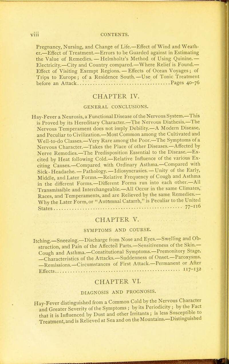 Pregnancy, Nursing, and Change of Life.—Effect of Wind and Weath- er.—Effect of Treatment.—Errors to be Guarded against in Estimating the Value of Remedies. — Helmholtz's Method of Using Quinine.— Electricity.—City and Country compared.—Where Relief is Found.— Effect of Visiting Exempt Regions. — Effects of Ocean Voyages ; of Trips to Europe; of a Residence South.—Use of Tonic Treatment before an Attack.. Pages 40-76 CHAPTER IV. GENERAL CONCLUSIONS. Hay-Fever a Neurosis, a Functional Disease of the Nervous System.—This is Proved by its Hereditary Character.—The Nervous Diathesis.—The Nervous Temperament does not imply Debility.—A Modern Disease, and Peculiar to Civilization.—Most Common among the Cultivated and Well-to-do Classes.—Very Rare among the Poor.—The Symptoms of a Nervous Character.—Takes the Place of other Diseases.—Affected by Nerve Remedies.—The Predisposition Essential to the Disease.—Ex- cited by Heat following Cold.—Relative Influence of the various Ex- citing Causes.—Compared with Ordinary Asthma.—Compared with Sick-Headache. —Pathology. —Idiosyncrasies. —Unity of the Early, Middle, and Later Forms.—Relative Frequency of Cough and Asthma in the different Forms.—Different Forms run into each other.—All Transmissible and Interchangeable.—All Occur in the same Climates, Races, and Temperaments, and are Relieved by the same Remedies.— Why the Later Form, or Autumnal Catarrh, is Peculiar to the United States 77-116 CHAPTER V. SYMPTOMS AND COURSE. Itching.—Sneezing.—Discharge from Nose and Eyes.—Swelling and Ob- struction, and Pain of the Affected Parts.—Sensitiveness of the Skin.— Cough and Asthma.—Constitutional Symptoms.—Premonitory Stage. —Characteristics of the Attacks.—Suddenness of Onset.—Paroxysms. —Remissions —Circumstances of First Attack.—Permanent or After Effects 7-132 CHAPTER VL DIAGNOSIS AND PROGNOSIS. Hay-Fever distinguished from a Common Cold by the Nervous Character and Greater Severity of the Symptoms ; by its Periodicity ; by the Fact that it is Influenced by Dust and other Irritants; is less Susceptible to Treatment, and is Relieved at Sea and on the Mountains.—Distinguished