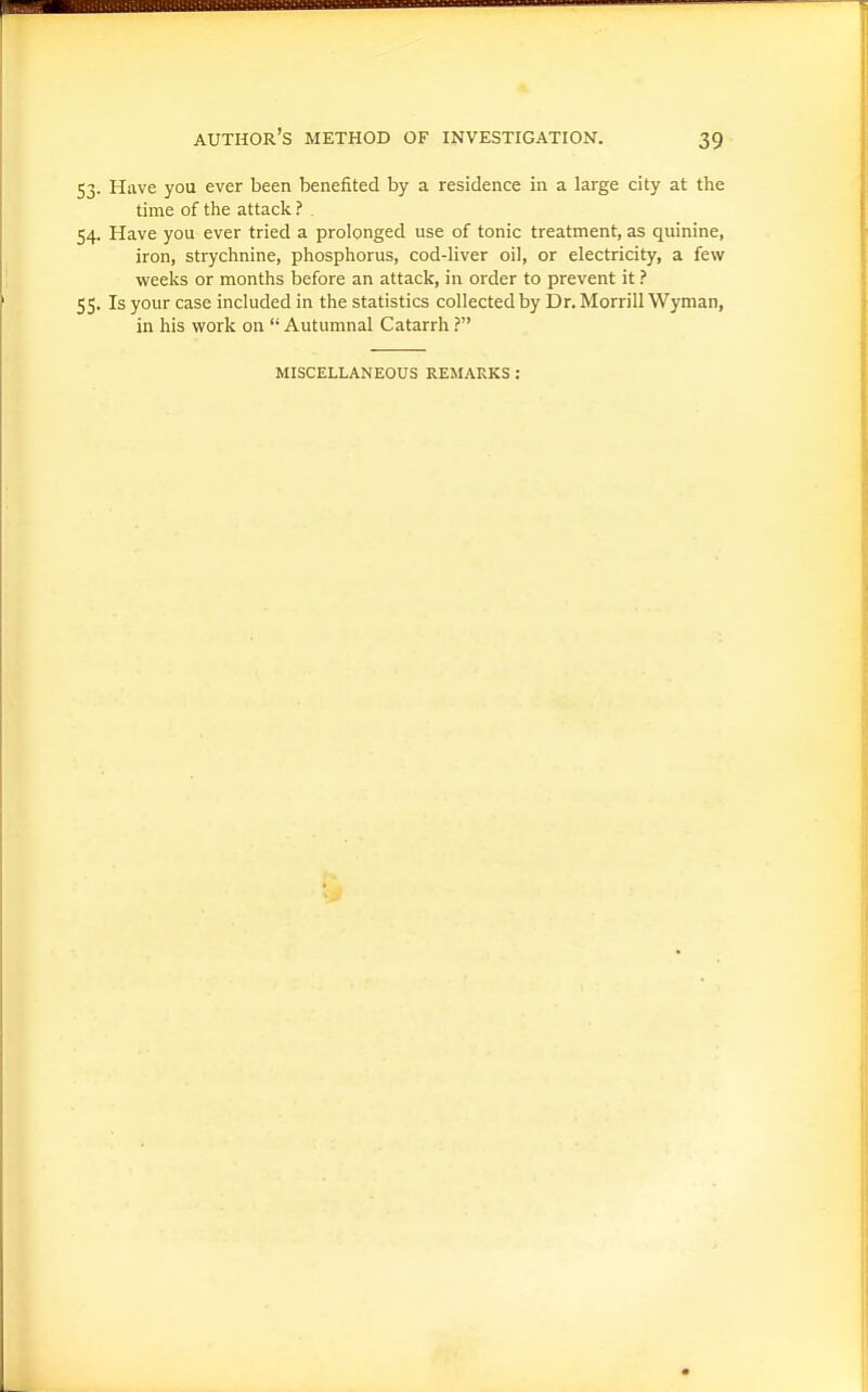 53. Have you ever been benefited by a residence in a large city at the time of the attack ? . 54. Have you ever tried a prolonged use of tonic treatment, as quinine, iron, strychnine, phosphorus, cod-liver oil, or electricity, a few weeks or months before an attack, in order to prevent it ? 55. Is your case included in the statistics collected by Dr. Morrill Wyman, in his work on  Autumnal Catarrh ? MISCELLANEOUS REMARKS :