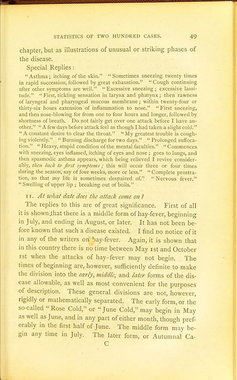 chapter, but as illustrations of unusual or striking phases of the disease. Special Replies: Asthma; itching of the skin. Sometimes sneezing twenty times in rapid succession, followed by great e.xhaustion.  Cougli continuing after other symptoms are well.  E-xcessive sneezing; e.xcessive lassi- tude.  First, tickling sensation in larynx and pharynx; then rawness of laryngeal and pharyngeal mucous membrane; within twenty-four or thirty-six hours extension of inflammation to nose. First sneezing, and then nose-blowing for from one to four hours and longer, followed by shortness of breath. Do not fairly get over one attack before I have an- other. A few days before attack feel as though I had taken a slight cold.  A constant desire to clear the throat.  My greatest trouble is cough- ing violently.  Burning discharge for two days.  Prolonged suffoca- tion. Heavy, stupid condition of the mental faculties. Commences with sneezing, eyes inflamed, itching of eyes and nose ; goes to lungs, and then spasmodic asthma appears, which being relieved I revive consider- ably, then back to first symptoms; this will occur three or four times during the season, say of four weeks, more or less.  Complete prostra- tion, so that my life is sometimes despaired of. Nervous fever.  Swelling of upper lip ; breaking out of boils. II. At what date does the attack come on ? The replies to this are of great significance. First of all it is shown .that there is a middle form of hay-fever, beginning in July, and ending in August, or later. It has not been be- fore known that such a disease existed. I find no notice of it in any of the writers on hay-fever. Again, it is shown that in this country there is no time between May ist and October ist when the attacks of hay-fever may not begin. The times of beginning are, however, sufficiently definite to make the division into the early, middle, and later forms of the dis- ease allowable, as well as most convenient for the purposes of description. These general divisions are not, however, rigidly or mathematically separated. The early form, or the so-called Rose Cold, or June Cold, may begin in May as well as June, and in any part of either month, though pref- erably in the first half of June. The middle form may be- gin any time in July. The later form, or Autumnal Ca- C