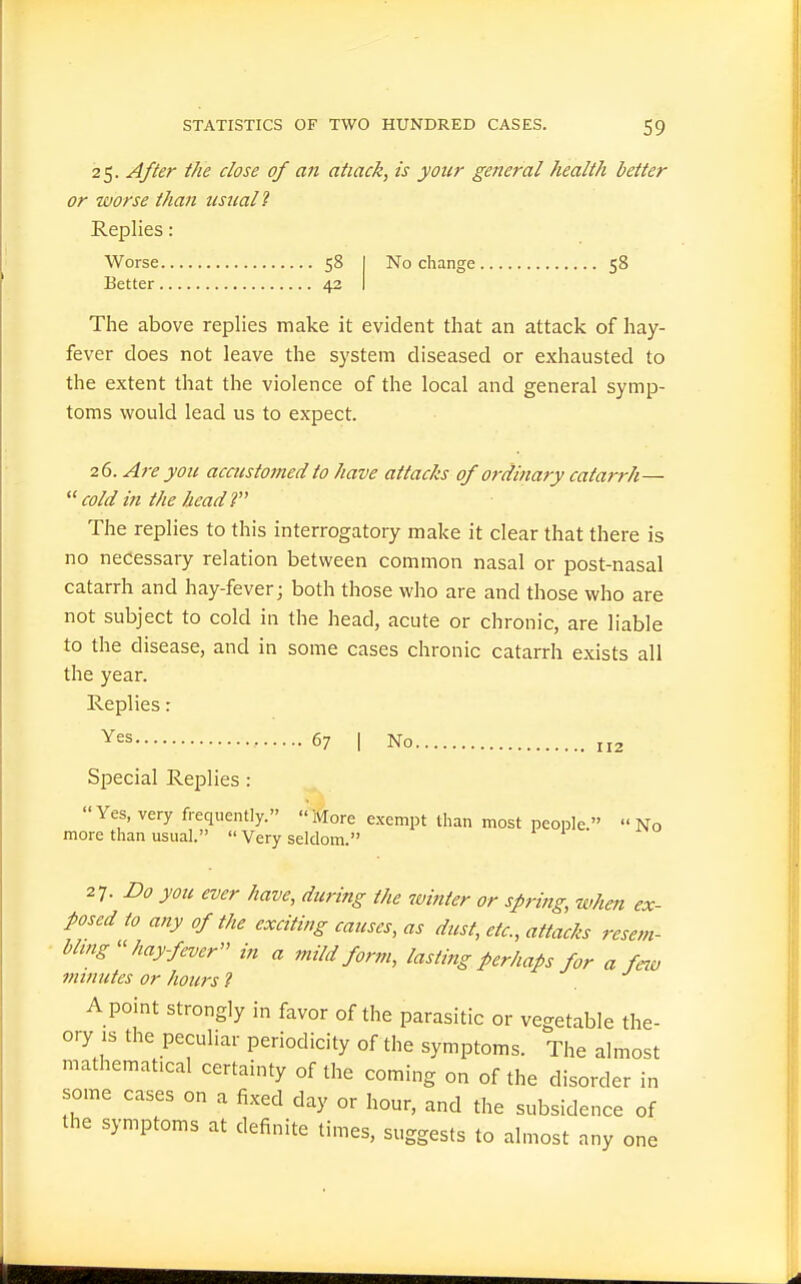 25. After the close of a?i attack, is your general health better or worse than usual 2 Replies: Worse 58 I No change 58 Better 42 I The above replies make it evident that an attack of hay- fever does not leave the system diseased or exhausted to the extent that the violence of the local and general symp- toms would lead us to expect. 26. A7-e you accustomed to have attacJzs of ordinary catarrh—  cold in the head r The replies to this interrogatory make it clear that there is no necessary relation between common nasal or post-nasal catarrh and hay-fever; both those who are and those who are not subject to cold in the head, acute or chronic, are liable to the disease, and in some cases chronic catarrh exists all the year. Replies: • 67 I No 112 Special Replies : Yes, very frequently. More exempt than most people  No more than usual.  Very seldom. 27. Do you ever have, during the winter or spring, when ex- posed to any of the exciting causes, as dust, etc., attacks resem- hlmg hay fever in a mild form, lasting perhaps for a few minutes or hours ? . A point strongly in favor of the parasitic or vegetable the- ory IS the peculiar periodicity of the symptoms. The almost mathematical certainty of the coming on of the disorder in some cases on a fixed day or hour, and the subsidence of the symptoms at definite times, suggests to almost any one