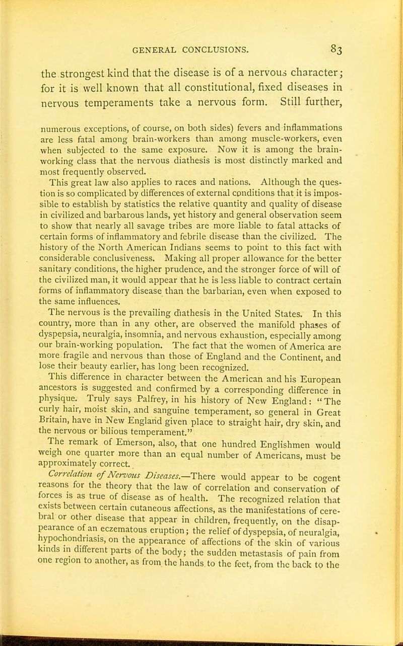 the strongest kind that the disease is of a nervous character j for it is well known that all constitutional, fixed diseases in nervous temperaments take a nervous form. Still further, numerous exceptions, of course, on both sides) fevers and inflammations are less fatal among brain-workers than among muscle-workers, even when subjected to the same exposure. Now it is among the brain- working class that the nervous diathesis is most distinctly marked and most frequently observed. This great law also applies to races and nations. Although the ques- tion is so complicated by differences of external conditions that it is impos- sible to establish by statistics the relative quantity and quality of disease in civilized and barbarous lands, yet history and general observation seem to show that nearly all savage tribes are more liable to fatal attacks of certain forms of inflammatory and febrile disease than the civilized. The history of the North American Indians seems to point to this fact with considerable conclusiveness. Making all proper allowance for the better sanitary conditions, the higher prudence, and the stronger force of will of the civilized man, it would appear that he is less liable to contract certain forms of inflammatory disease than the barbarian, even when exposed to the same influences. The nervous is the prevailing diathesis in the United States. In this country, more than in any other, are observed the manifold phases of dyspepsia, neuralgia, insomnia, and nervous exhaustion, especially among our brain-working population. The fact that the women of America are more fragile and nervous than those of England and the Continent, and lose their beauty earlier, has long been recognized. This difference in character between the American and his European ancestors is suggested and confirmed by a corresponding difference in physique. Truly says Palfrey, in his history of New England: The curly hair, moist skin, and sanguine temperament, so general in Great Britain, have in New England given place to straight hair, dry skin, and the nervous or bilious temperament. The remark of Emerson, also, that one hundred Englishmen would weigh one quarter more than an equal number of Americans, must be approximately correct. Correlation of Nervous Diseases.—There: would appear to be cogent reasons for the theory that the law of correlation and conservation of forces IS as true of disease as of health. The recognized relation that exists between certain cutaneous affections, as the manifestations of cere- bral or other disease that appear in children, frequently, on the disap- pearance of an eczematous eruption; the relief of dyspepsia, of neuralgia, hypochondriasis, on the appearance of affections of the skin of various kinds in different parts of the body; the sudden metastasis of pain from one region to another, as from, the hands to the feet, from the back to the