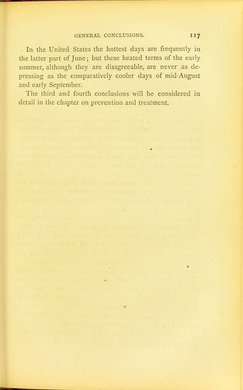 In the United States the hottest days are frequently in the latter part of June; but these heated terms of the early summer, although they are disagreeable, are never as de- pressing as the comparatively cooler days of mid-August and early September. The third and fourth conclusions will be considered in detail in the chapter on prevention and treatment.