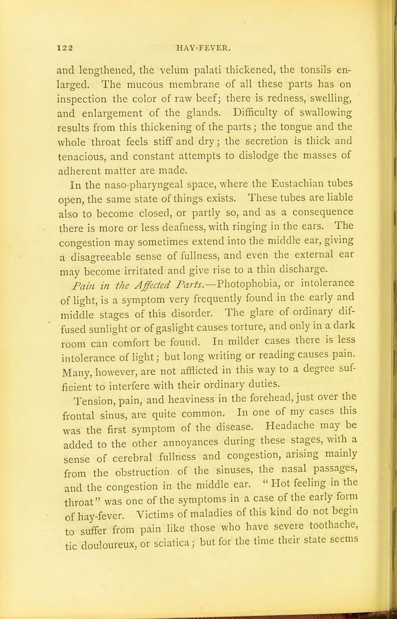 and lengthened, the velum palati thickened, the tonsils en- larged. The mucous membrane of all these parts has on inspection the color of raw beef; there is redness, swelling, and enlargement of the glands. Difficulty of swallowing results from this thickening of the parts; the tongue and the whole throat feels stiff and dry; the secretion is thick and tenacious, and constant attempts to dislodge the masses of adherent matter are made. In the naso-pharyngeal space, where the Eustachian tubes open, the same state of things exists. These tubes are liable also to become closed, or partly so, and as a consequence there is more or less deafness, with ringing in the ears. The congestion may sometimes extend into the middle ear, giving a disagreeable sense of fullness, and even the external ear may become irritated and give rise to a thin discharge. Fain in the Affected Pa^/j-.—Photophobia, or intolerance of light, is a symptom very frequently found in the early and middle stages of this disorder. The glare of ordinary dif- fused sunlight or of gaslight causes torture, and only in a dark room can comfort be found. In milder cases there is less intolerance of light; but long writing or reading causes pain. Many, however, are not afflicted in this way to a degree suf- ficient to interfere with their ordinary duties. Tension, pain, and heaviness in the forehead, just over the frontal sinus, are quite common. In one of my cases this was the first symptom of the disease. Headache may be added to the other annoyances during these stages, with a sense of cerebral fullness and congestion, arising mainly from the obstruction of the sinuses, the nasal passages, and the congestion in the middle ear.  Hot feeling in the throat was one of the symptoms in a case of the early form of hay-fever. Victims of maladies of this kind do not begin to suffer from pain like those who have severe toothache, tic douloureux, or sciatica; but for the time their state seems