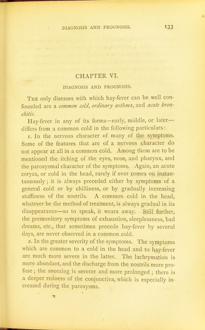 CHAPTER VI. DIAGNOSIS AND PROGNOSIS. The only diseases with which hay-fever can be well con- founded are a common cold, ordinary asthma, and acute bron- chitis. Hay-fever in any of its forms—early, middle, or later— differs from a common cold in the following particulars: 1. In the nervous character of many of the symptoms. Some of the features that are of a nervous character do not appear at all in a common cold. Among them are to be mentioned the itching of the eyes, nose, and pharynx, and the paroxysmal character of the symptoms. Again, an acute coryza, or cold in the head, rarely if ever comes on instan- taneously ; it is always preceded either by symptoms of a general cold or by chilliness, or by gradually increasing stuffiness of the nostrils. A common cold in the head, whatever be the method of treatment, is always gradual in its disappearance—so to speak, it wears away. Still further, the premonitory symptoms of exhaustion, sleeplessness, bad dreams, etc., that sometimes precede hay-fever by several days, are never observed in a common cold. 2. In the greater severity of the symptoms. The symptoms which are common to a cold in the head and to hay-fever are much more severe in the latter. The lachrymation is more abundant, and the discharge from the nostrils more pro- fuse ; the sneezing is severer and more prolonged; there is a deeper redness of the conjunctiva, which is especially in- creased during the paroxysms.