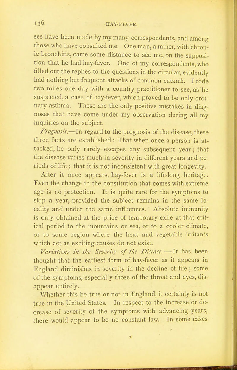 ses have been made by my many correspondents, and among those who have consulted me. One man, a miner, with chron- ic bronchitis, came some distance to see me, on the supposi- tion that he had hay-fever. One of my correspondents, who filled out the replies to the questions in the circular, evidently had nothing but frequent attacks of common catarrh. I rode two miles one day with a country practitioner to see, as he suspected, a case of hay-fever, which proved to be only ordi- nary asthma. These are the only positive mistakes in diag- noses that have come under my observation during all my inquiries on the subject. Prognosis.—In regard to the prognosis of the disease, these three facts are established : That when once a person is at- tacked, he only rarely escapes any subsequent year; that the disease varies much in severity in different years and pe- riods of life; that it is not inconsistent with great longevity. After it once appears, hay-fever is a life-long heritage. Even the change in the constitution that comes with extreme age is no protection. It is quite rare for the symptoms to skip a year, provided the subject remains in the same lo- cality and under the same influences. Absolute imrnunity is only obtained at the price of temporary exile at that crit- ical period to the mountains or sea, or to a cooler climate, or to some region where the heat and vegetable irritants which act as exciting causes do not exist. Variations in the Severity of the Disease. — It has been thought that the earliest form of hay-fever as it appears in England diminishes in severity in the decline of life; some of the symptoms, especially those of the throat and eyes, dis- appear entirely. Whether this be true or not in England, it certainly is not true in the United States. In respect to the increase or de- crease of severity of the symptoms with advancing years, there would appear to be no constant law. In some cases